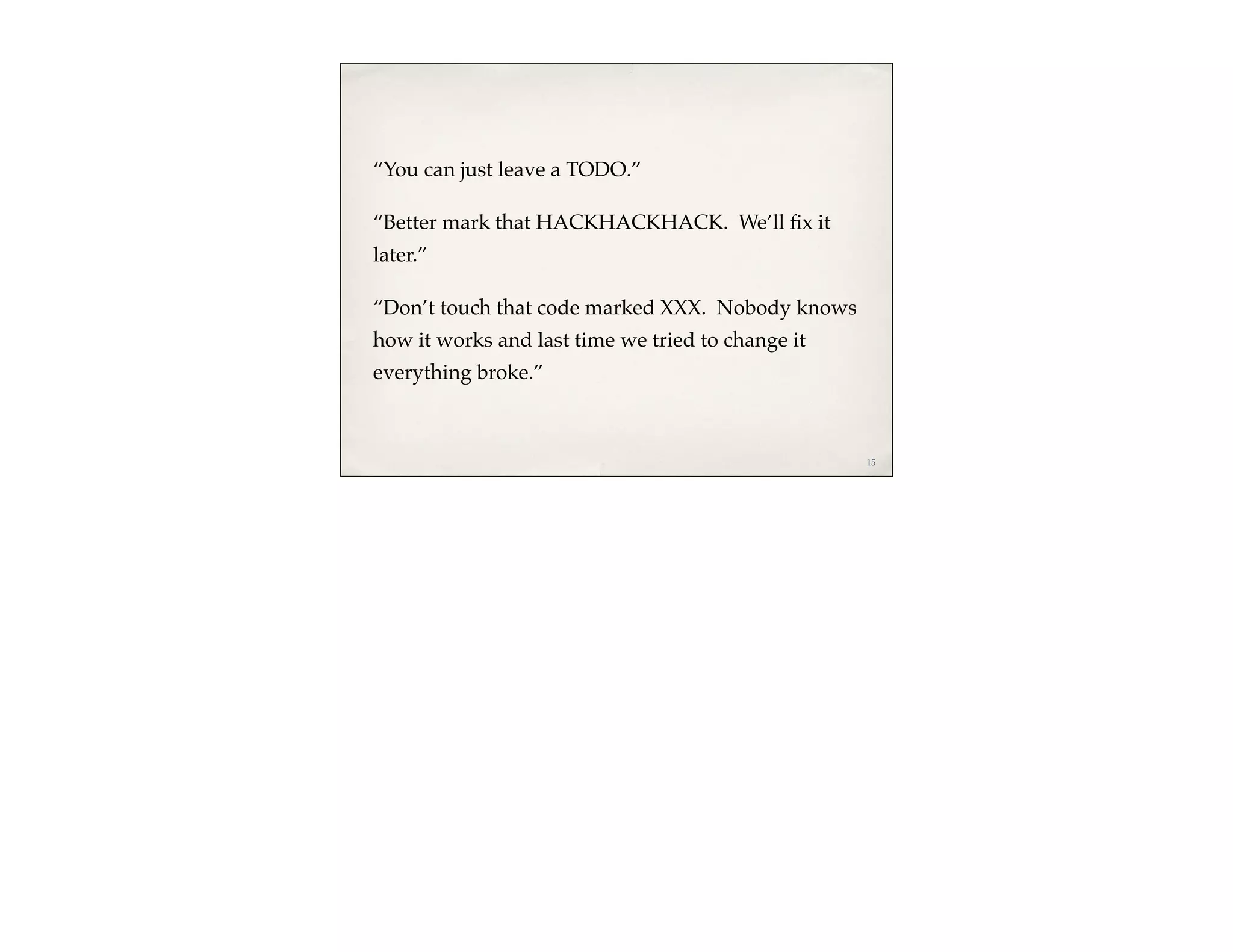 “You can just leave a TODO.”

“Better mark that HACKHACKHACK. We’ll ﬁx it
later.”

“Don’t touch that code marked XXX. Nobody knows
how it works and last time we tried to change it
everything broke.”



                                                   15
 