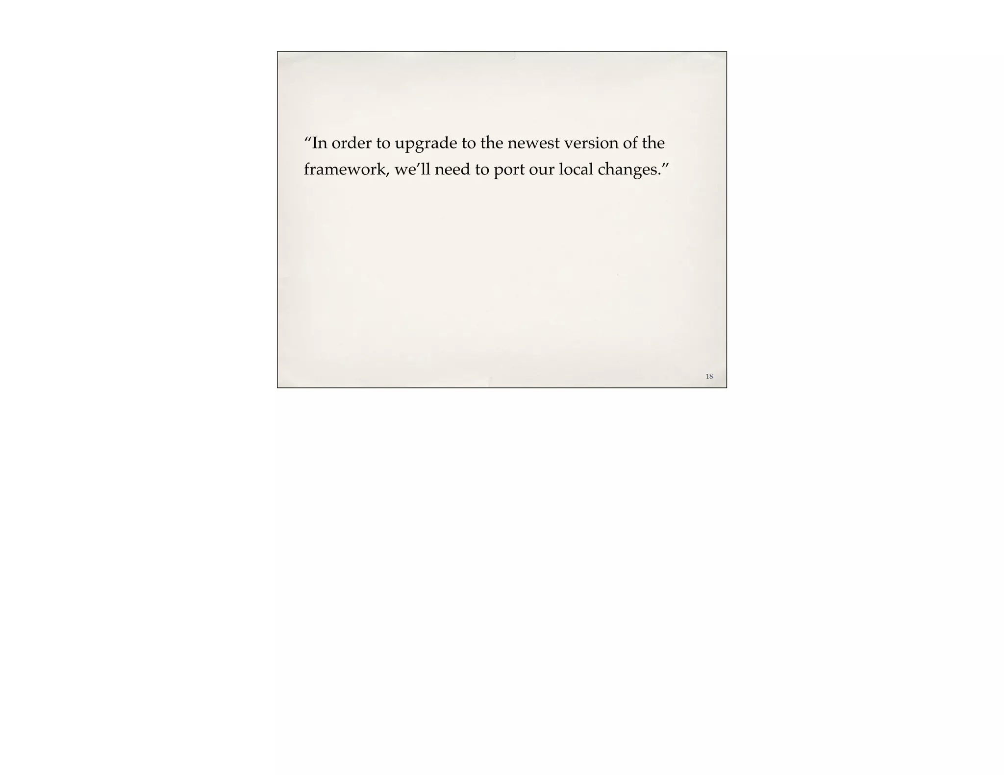 “In order to upgrade to the newest version of the
framework, we’ll need to port our local changes.”




                                                    18
 