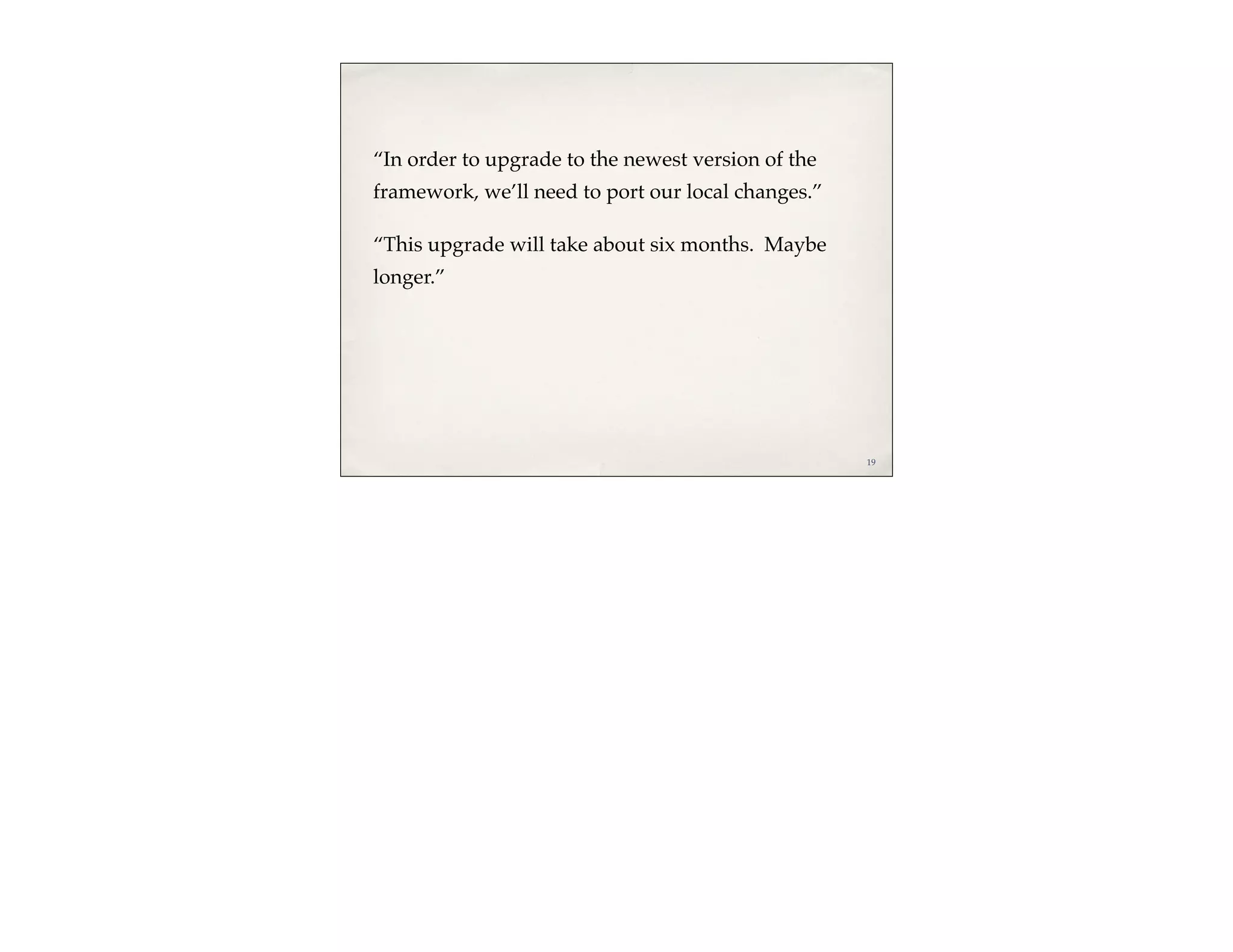 “In order to upgrade to the newest version of the
framework, we’ll need to port our local changes.”

“This upgrade will take about six months. Maybe
longer.”




                                                    19
 