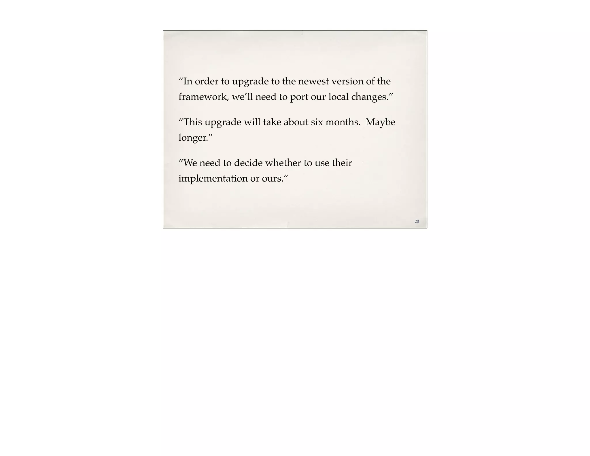 “In order to upgrade to the newest version of the
framework, we’ll need to port our local changes.”

“This upgrade will take about six months. Maybe
longer.”

“We need to decide whether to use their
implementation or ours.”



                                                    20
 