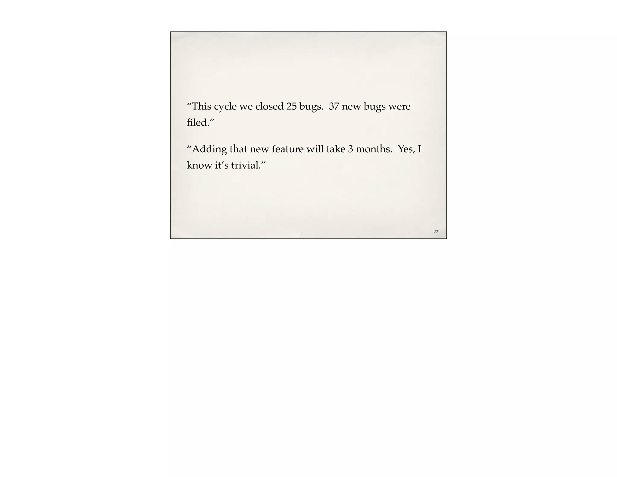 “This cycle we closed 25 bugs. 37 new bugs were
ﬁled.”

“Adding that new feature will take 3 months. Yes, I
know it’s trivial.”




                                                      22
 