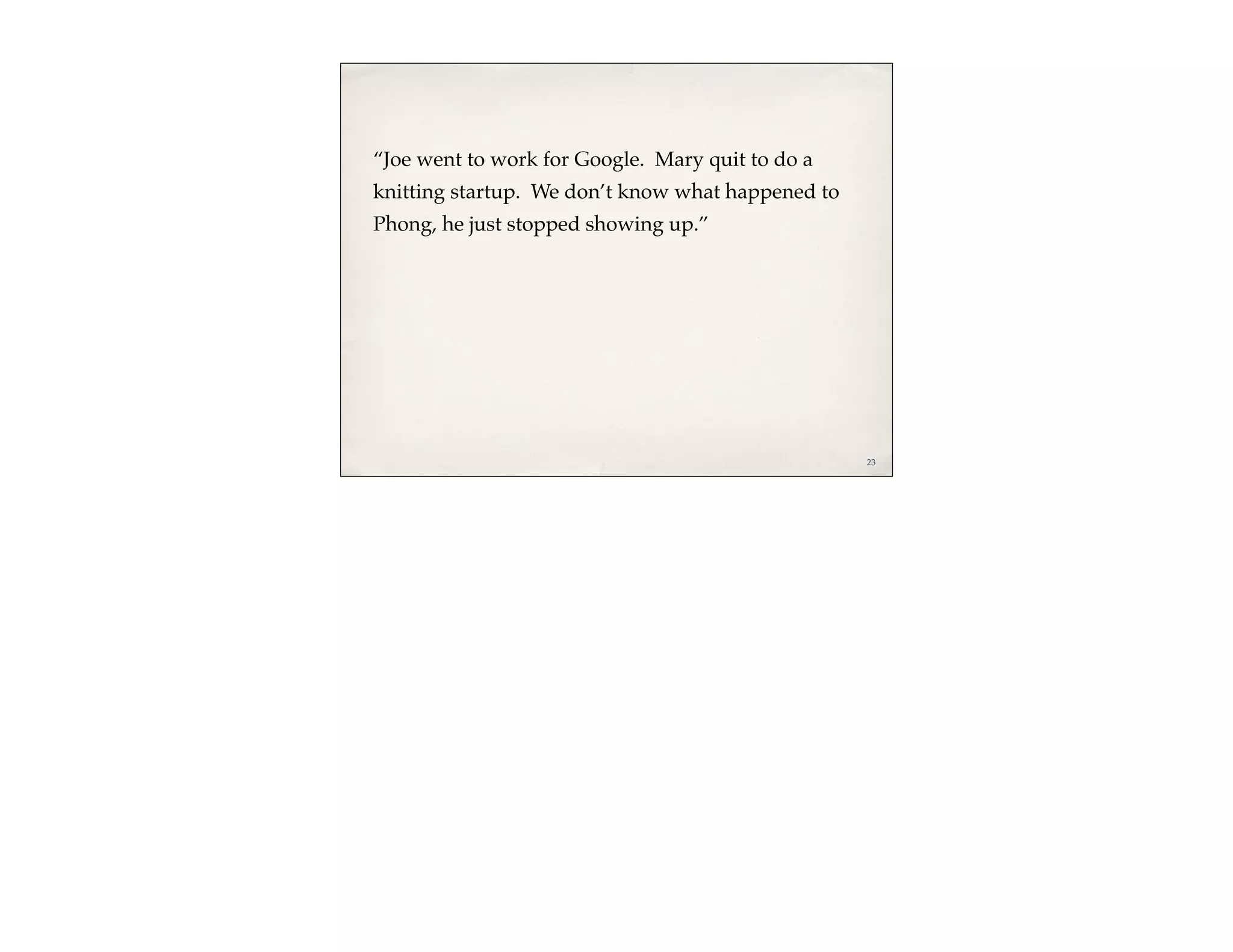 “Joe went to work for Google. Mary quit to do a
knitting startup. We don’t know what happened to
Phong, he just stopped showing up.”




                                                   23
 