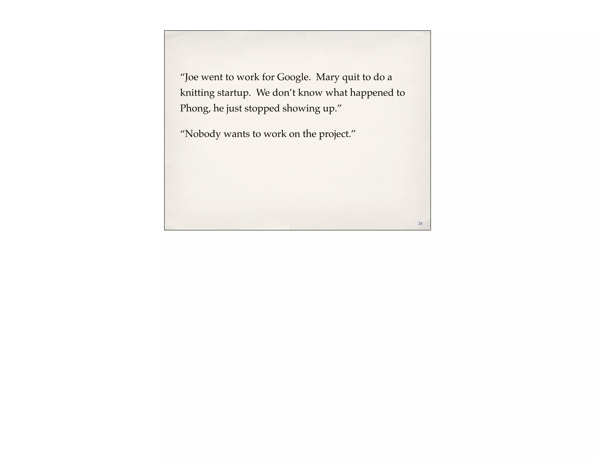 “Joe went to work for Google. Mary quit to do a
knitting startup. We don’t know what happened to
Phong, he just stopped showing up.”

“Nobody wants to work on the project.”




                                                   24
 