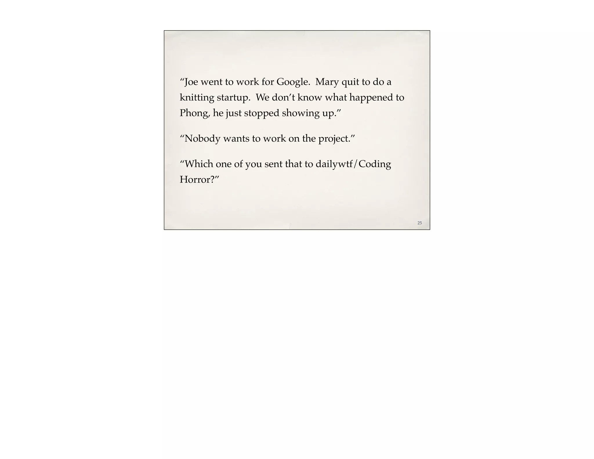 “Joe went to work for Google. Mary quit to do a
knitting startup. We don’t know what happened to
Phong, he just stopped showing up.”

“Nobody wants to work on the project.”

“Which one of you sent that to dailywtf/Coding
Horror?”



                                                   25
 