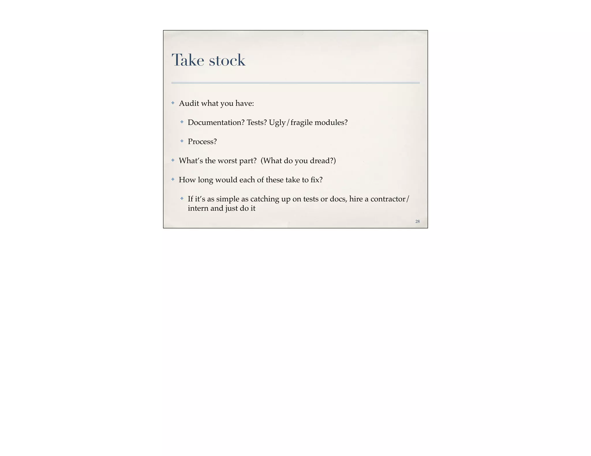 Take stock

✤   Audit what you have:

    ✤   Documentation? Tests? Ugly/fragile modules?

    ✤   Process?

✤   What’s the worst part? (What do you dread?)

✤   How long would each of these take to ﬁx?

    ✤   If it’s as simple as catching up on tests or docs, hire a contractor/
        intern and just do it
                                                                                28
 