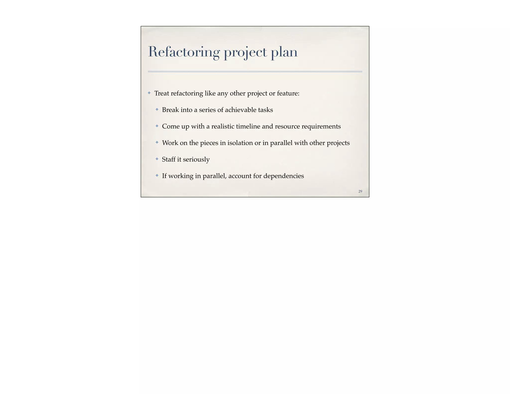 Refactoring project plan

✤   Treat refactoring like any other project or feature:

    ✤   Break into a series of achievable tasks

    ✤   Come up with a realistic timeline and resource requirements

    ✤   Work on the pieces in isolation or in parallel with other projects

    ✤   Staff it seriously

    ✤   If working in parallel, account for dependencies

                                                                             29
 