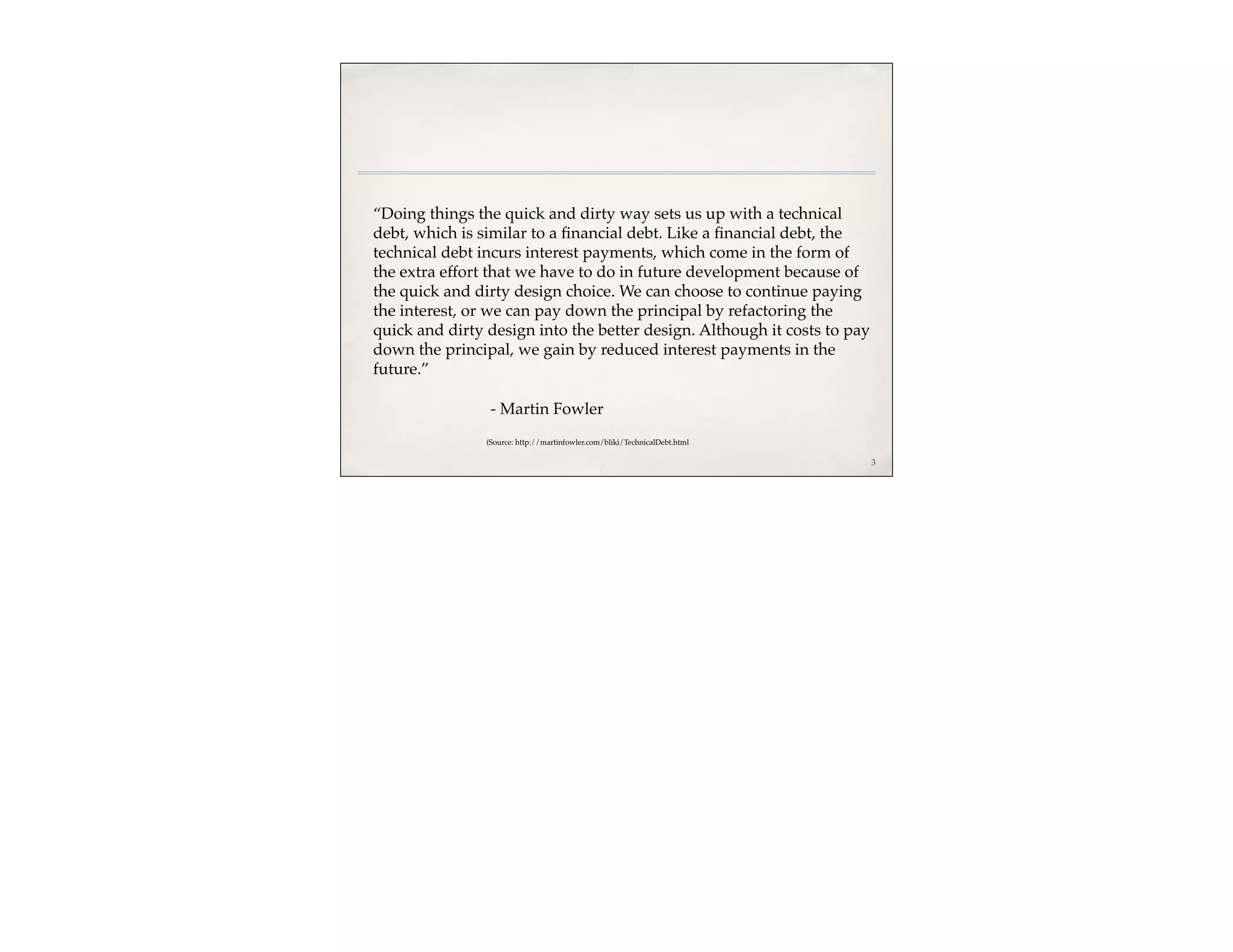 “Doing things the quick and dirty way sets us up with a technical
debt, which is similar to a ﬁnancial debt. Like a ﬁnancial debt, the
technical debt incurs interest payments, which come in the form of
the extra effort that we have to do in future development because of
the quick and dirty design choice. We can choose to continue paying
the interest, or we can pay down the principal by refactoring the
quick and dirty design into the better design. Although it costs to pay
down the principal, we gain by reduced interest payments in the
future.”

                 - Martin Fowler
                (Source: http://martinfowler.com/bliki/TechnicalDebt.html

                                                                            3
 