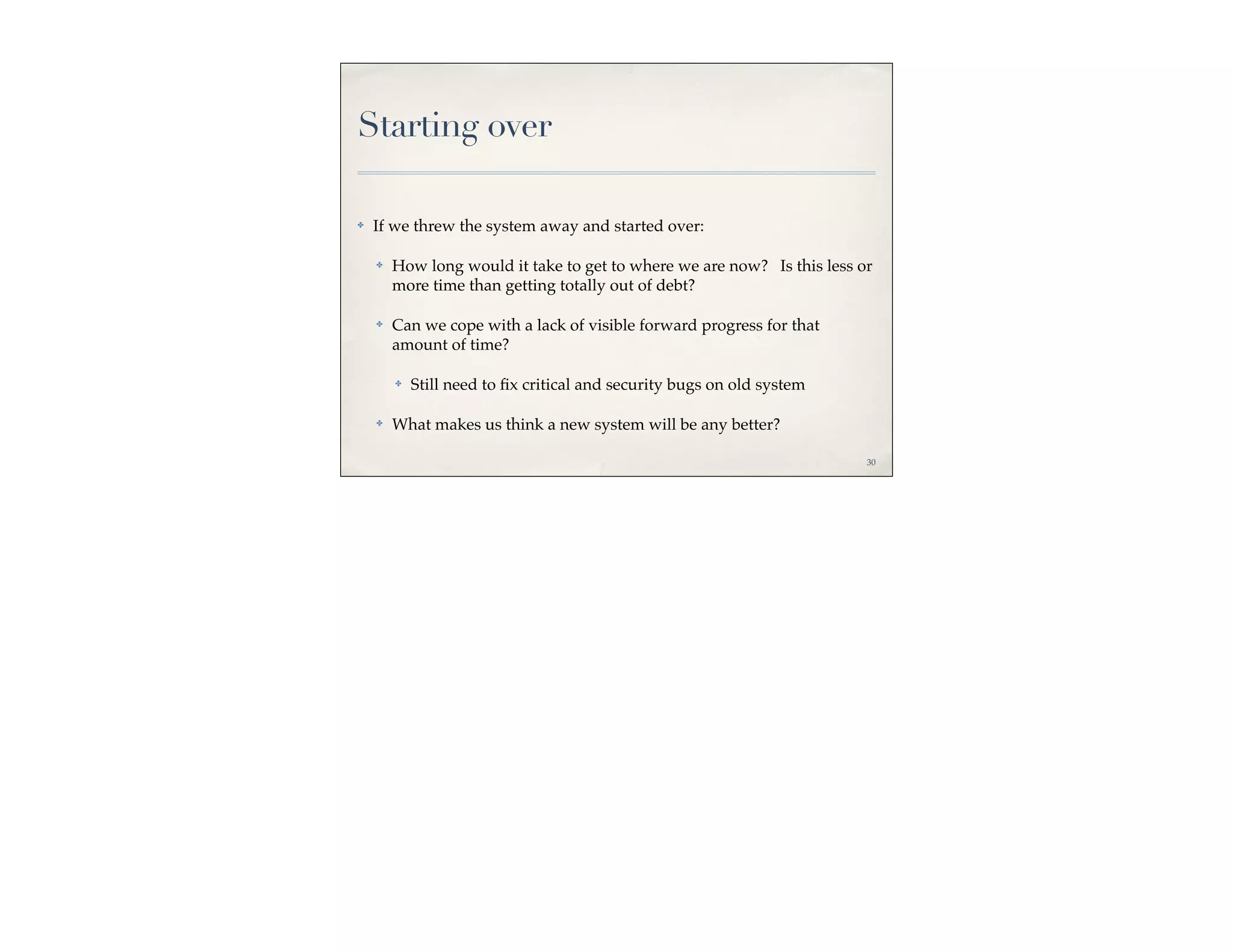 Starting over

✤   If we threw the system away and started over:

    ✤   How long would it take to get to where we are now? Is this less or
        more time than getting totally out of debt?

    ✤   Can we cope with a lack of visible forward progress for that
        amount of time?

        ✤   Still need to ﬁx critical and security bugs on old system

    ✤   What makes us think a new system will be any better?

                                                                         30
 