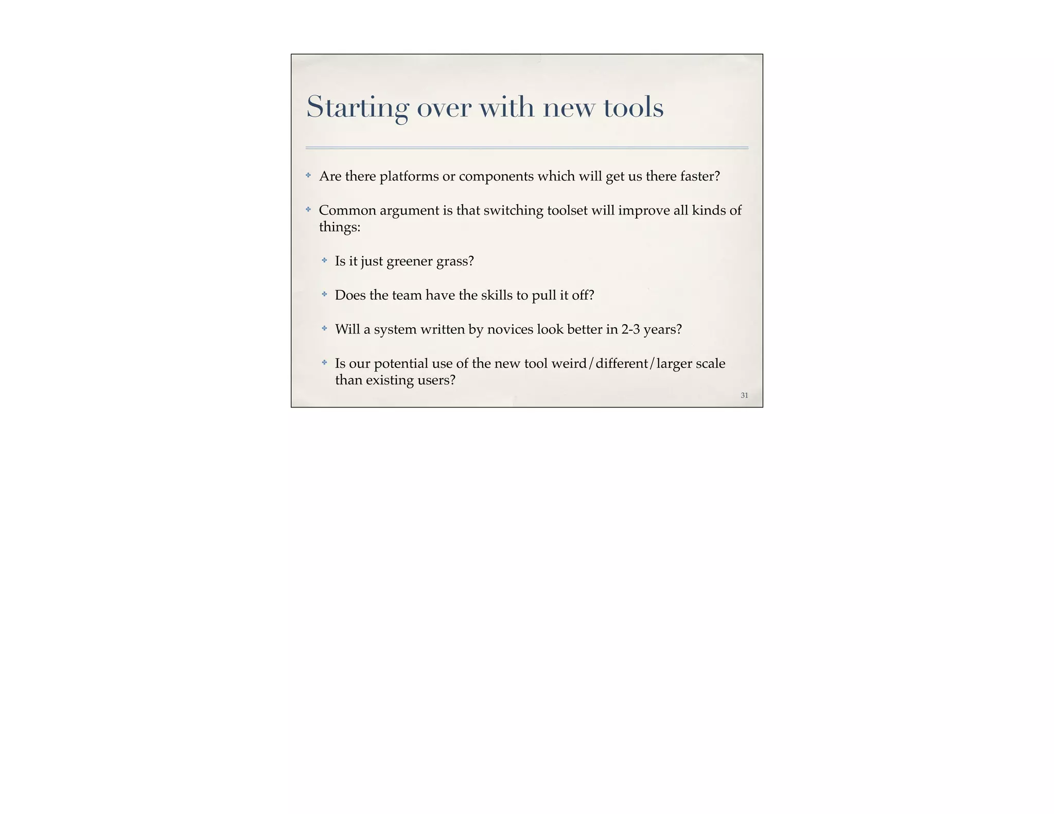 Starting over with new tools

✤   Are there platforms or components which will get us there faster?

✤   Common argument is that switching toolset will improve all kinds of
    things:

    ✤   Is it just greener grass?

    ✤   Does the team have the skills to pull it off?

    ✤   Will a system written by novices look better in 2-3 years?

    ✤   Is our potential use of the new tool weird/different/larger scale
        than existing users?
                                                                            31
 