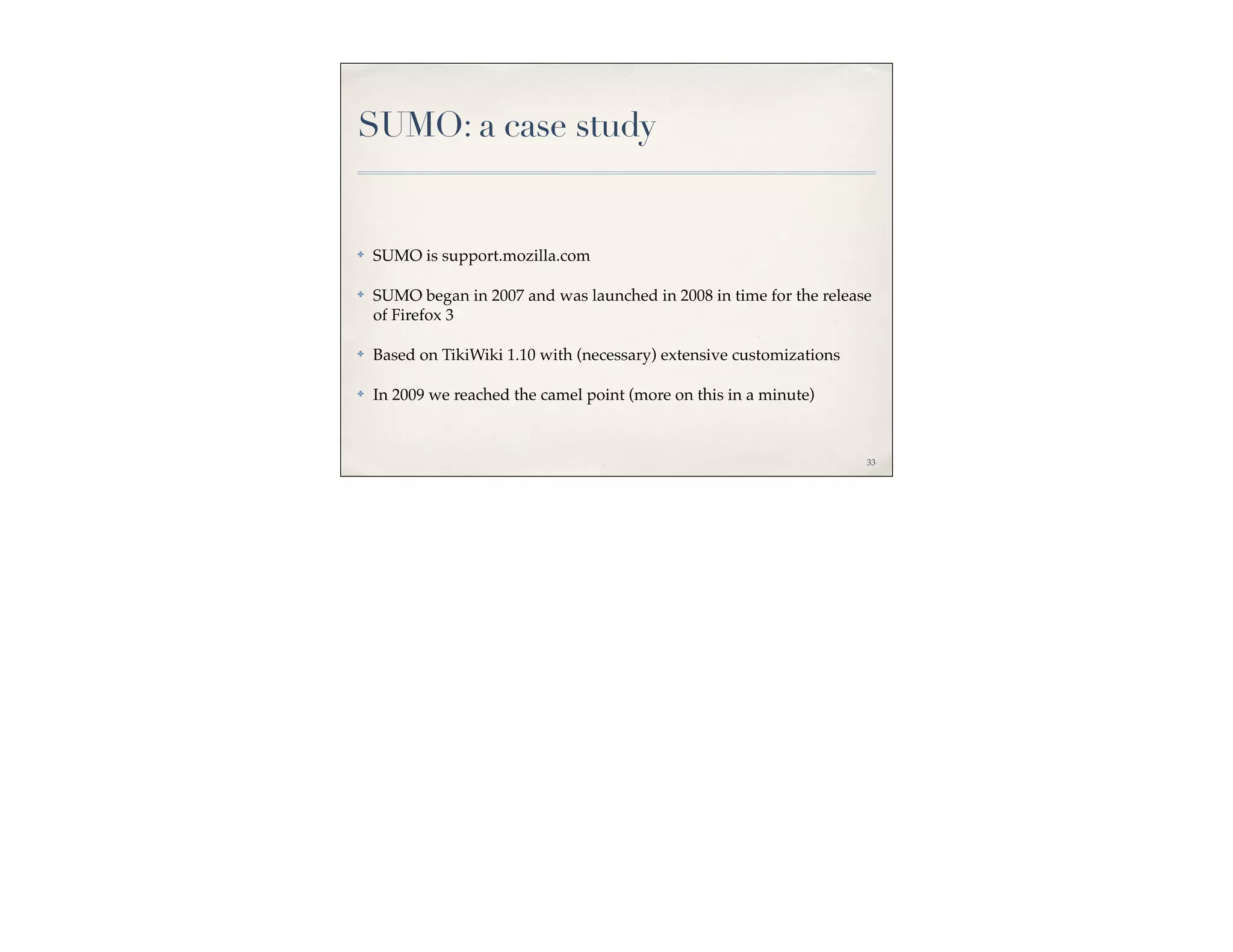 SUMO: a case study


✤   SUMO is support.mozilla.com

✤   SUMO began in 2007 and was launched in 2008 in time for the release
    of Firefox 3

✤   Based on TikiWiki 1.10 with (necessary) extensive customizations

✤   In 2009 we reached the camel point (more on this in a minute)



                                                                       33
 