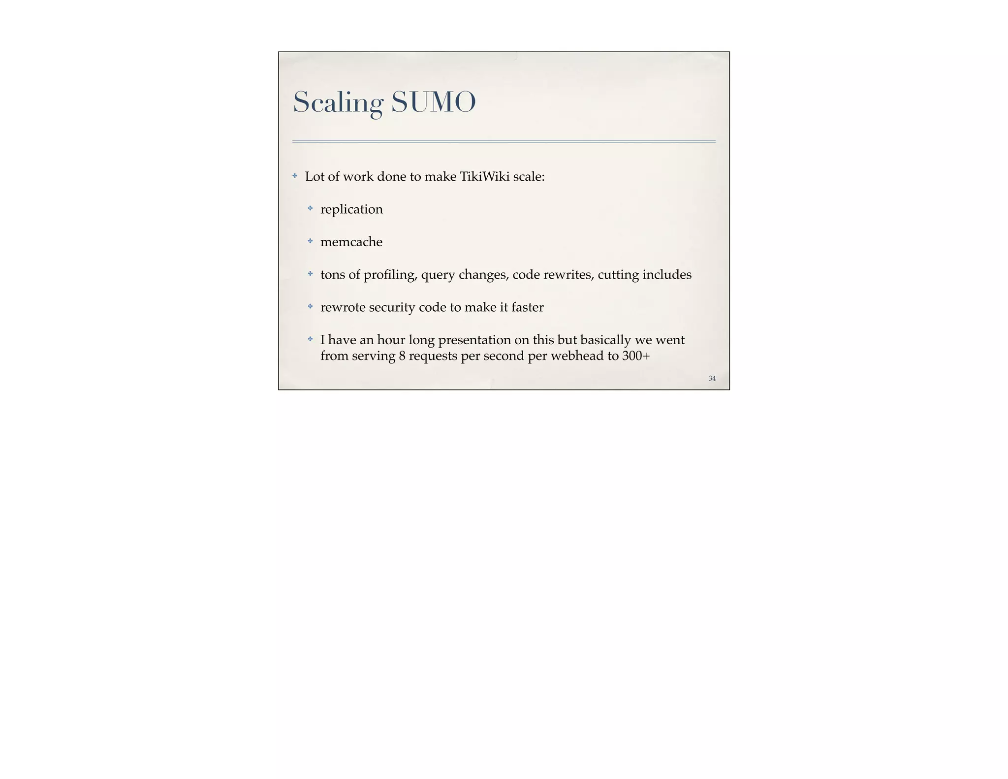 Scaling SUMO

✤   Lot of work done to make TikiWiki scale:

    ✤   replication

    ✤   memcache

    ✤   tons of proﬁling, query changes, code rewrites, cutting includes

    ✤   rewrote security code to make it faster

    ✤   I have an hour long presentation on this but basically we went
        from serving 8 requests per second per webhead to 300+
                                                                           34
 