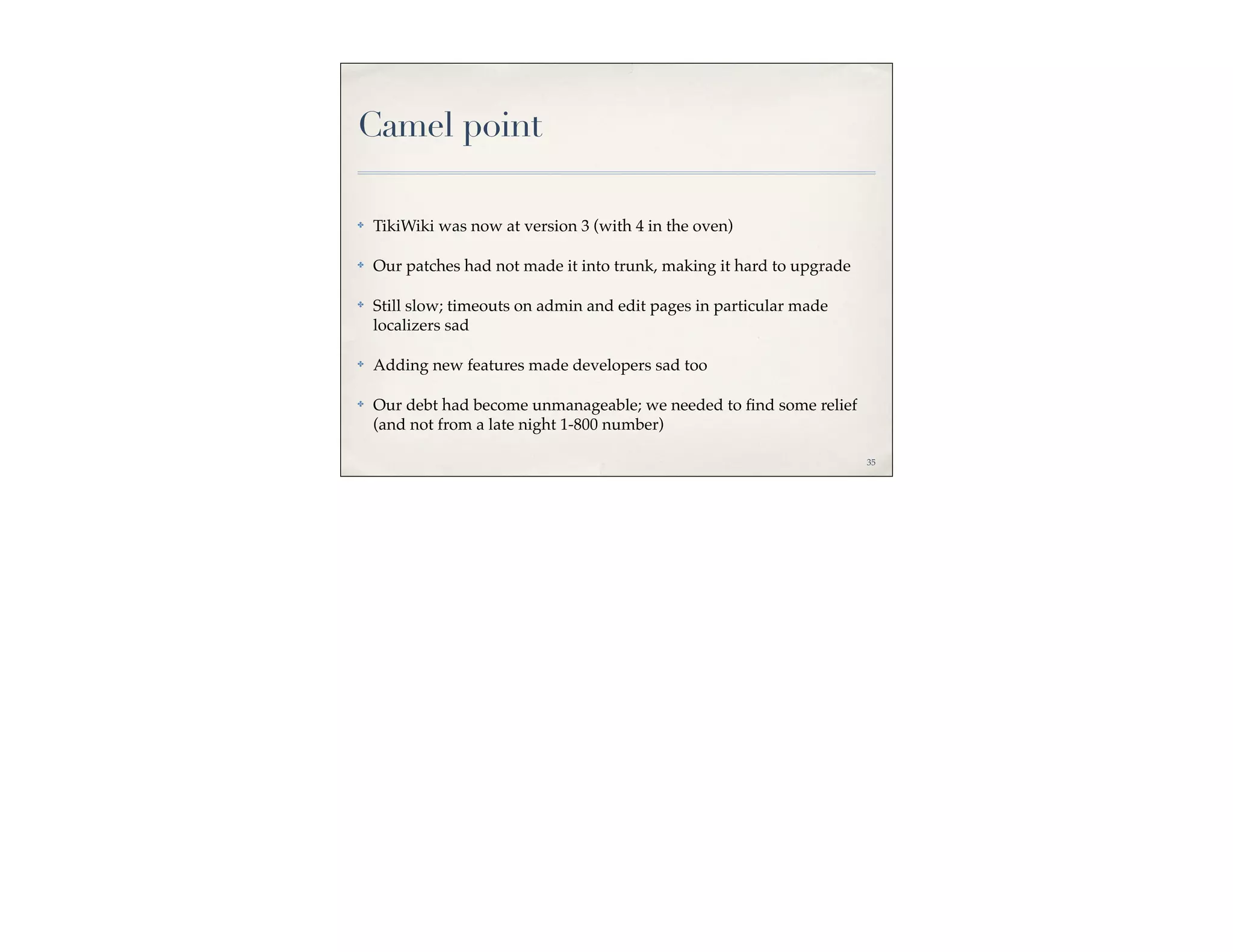 Camel point

✤   TikiWiki was now at version 3 (with 4 in the oven)

✤   Our patches had not made it into trunk, making it hard to upgrade

✤   Still slow; timeouts on admin and edit pages in particular made
    localizers sad

✤   Adding new features made developers sad too

✤   Our debt had become unmanageable; we needed to ﬁnd some relief
    (and not from a late night 1-800 number)

                                                                        35
 