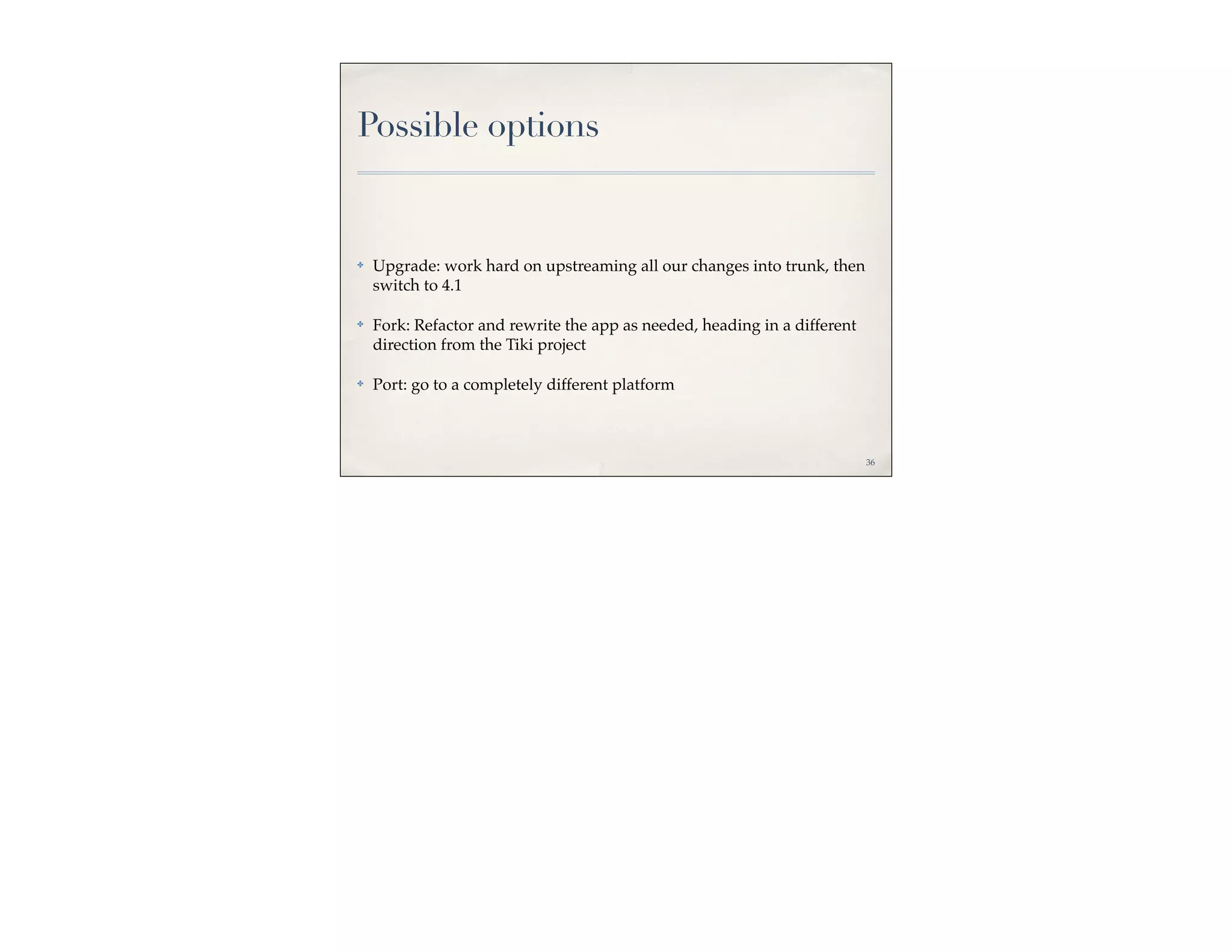 Possible options


✤   Upgrade: work hard on upstreaming all our changes into trunk, then
    switch to 4.1

✤   Fork: Refactor and rewrite the app as needed, heading in a different
    direction from the Tiki project

✤   Port: go to a completely different platform



                                                                           36
 