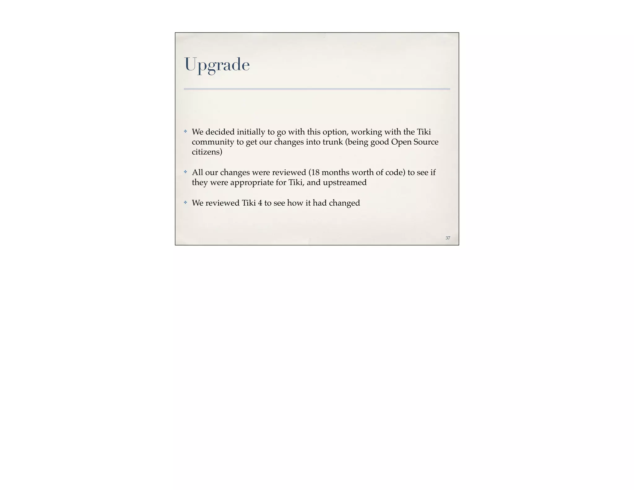 Upgrade


✤   We decided initially to go with this option, working with the Tiki
    community to get our changes into trunk (being good Open Source
    citizens)

✤   All our changes were reviewed (18 months worth of code) to see if
    they were appropriate for Tiki, and upstreamed

✤   We reviewed Tiki 4 to see how it had changed



                                                                         37
 