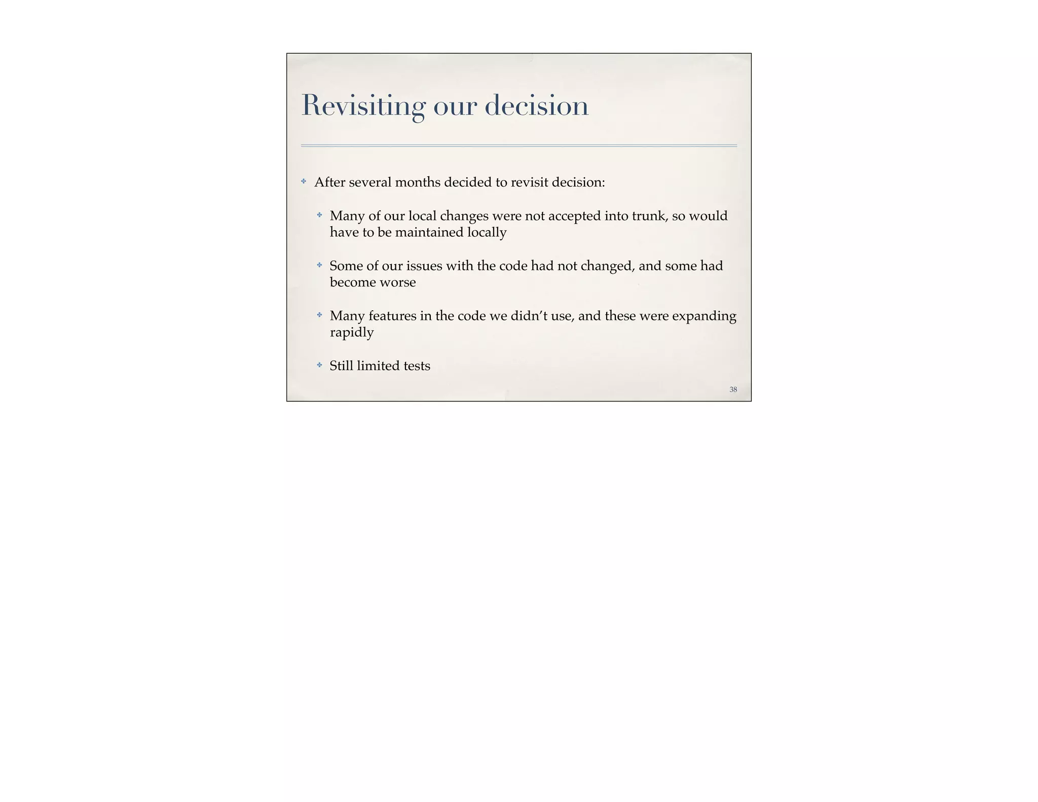 Revisiting our decision

✤   After several months decided to revisit decision:

    ✤   Many of our local changes were not accepted into trunk, so would
        have to be maintained locally

    ✤   Some of our issues with the code had not changed, and some had
        become worse

    ✤   Many features in the code we didn’t use, and these were expanding
        rapidly

    ✤   Still limited tests
                                                                           38
 