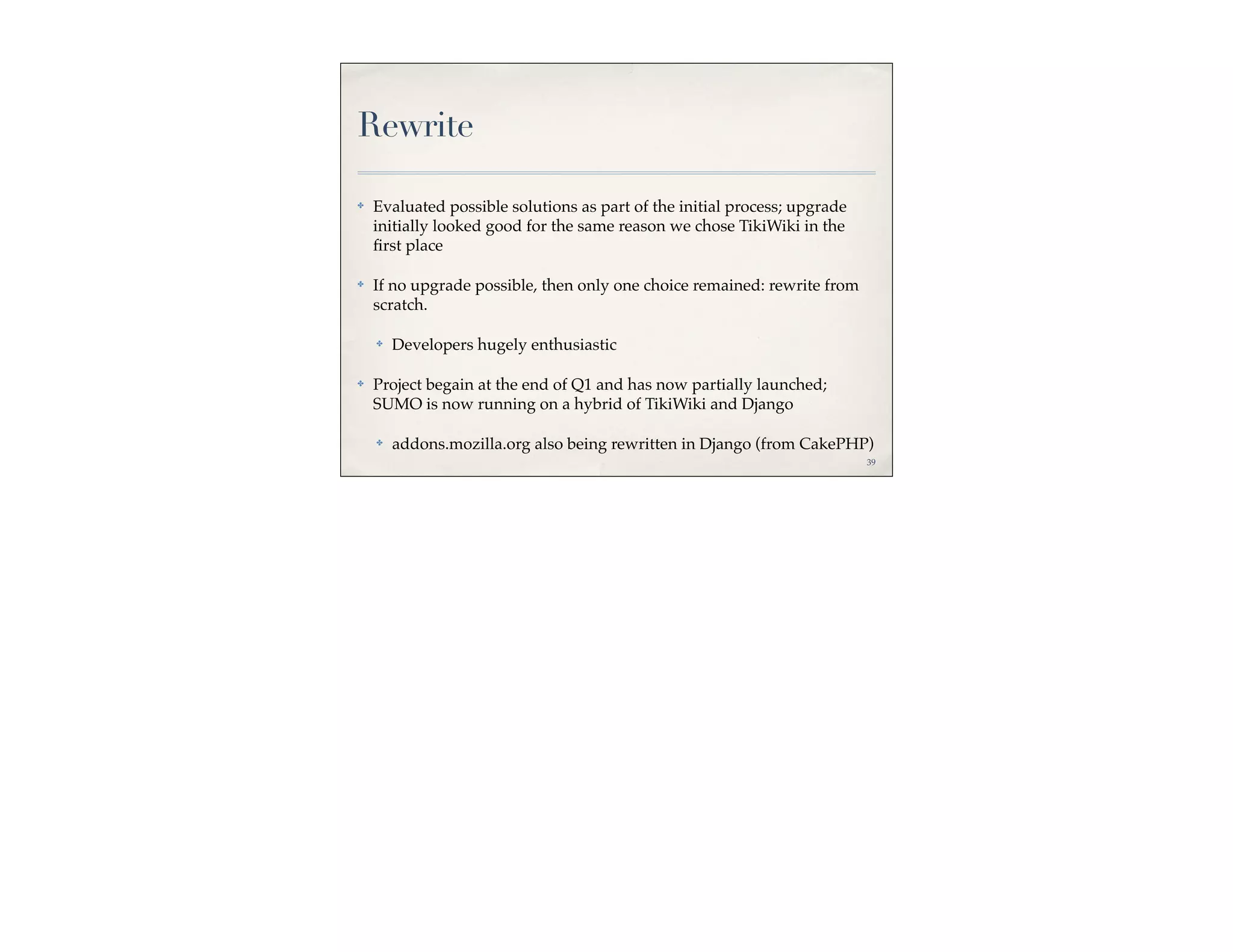 Rewrite

✤   Evaluated possible solutions as part of the initial process; upgrade
    initially looked good for the same reason we chose TikiWiki in the
    ﬁrst place

✤   If no upgrade possible, then only one choice remained: rewrite from
    scratch.

    ✤   Developers hugely enthusiastic

✤   Project begain at the end of Q1 and has now partially launched;
    SUMO is now running on a hybrid of TikiWiki and Django

    ✤   addons.mozilla.org also being rewritten in Django (from CakePHP)
                                                                           39
 