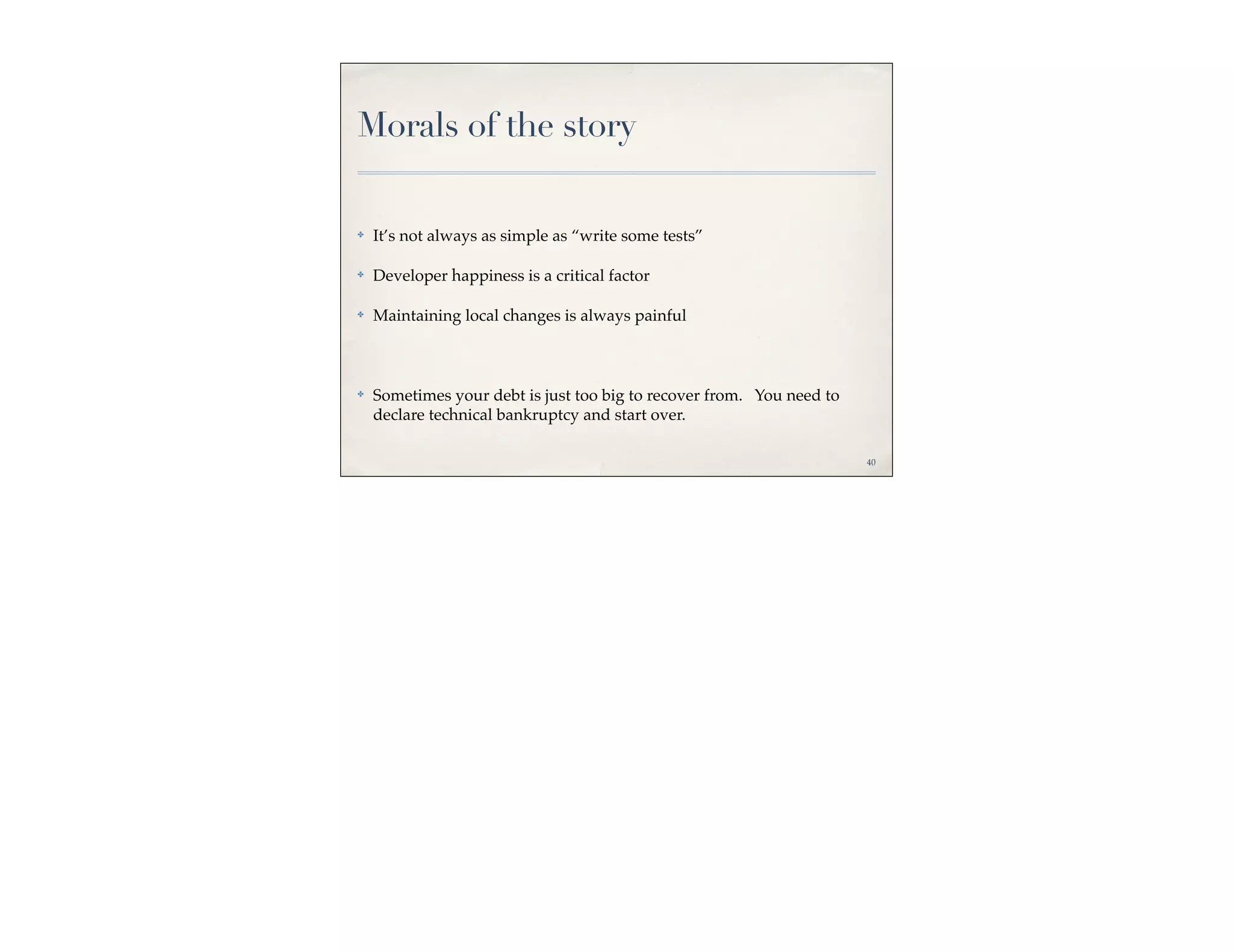 Morals of the story

✤   It’s not always as simple as “write some tests”

✤   Developer happiness is a critical factor

✤   Maintaining local changes is always painful



✤   Sometimes your debt is just too big to recover from. You need to
    declare technical bankruptcy and start over.

                                                                       40
 