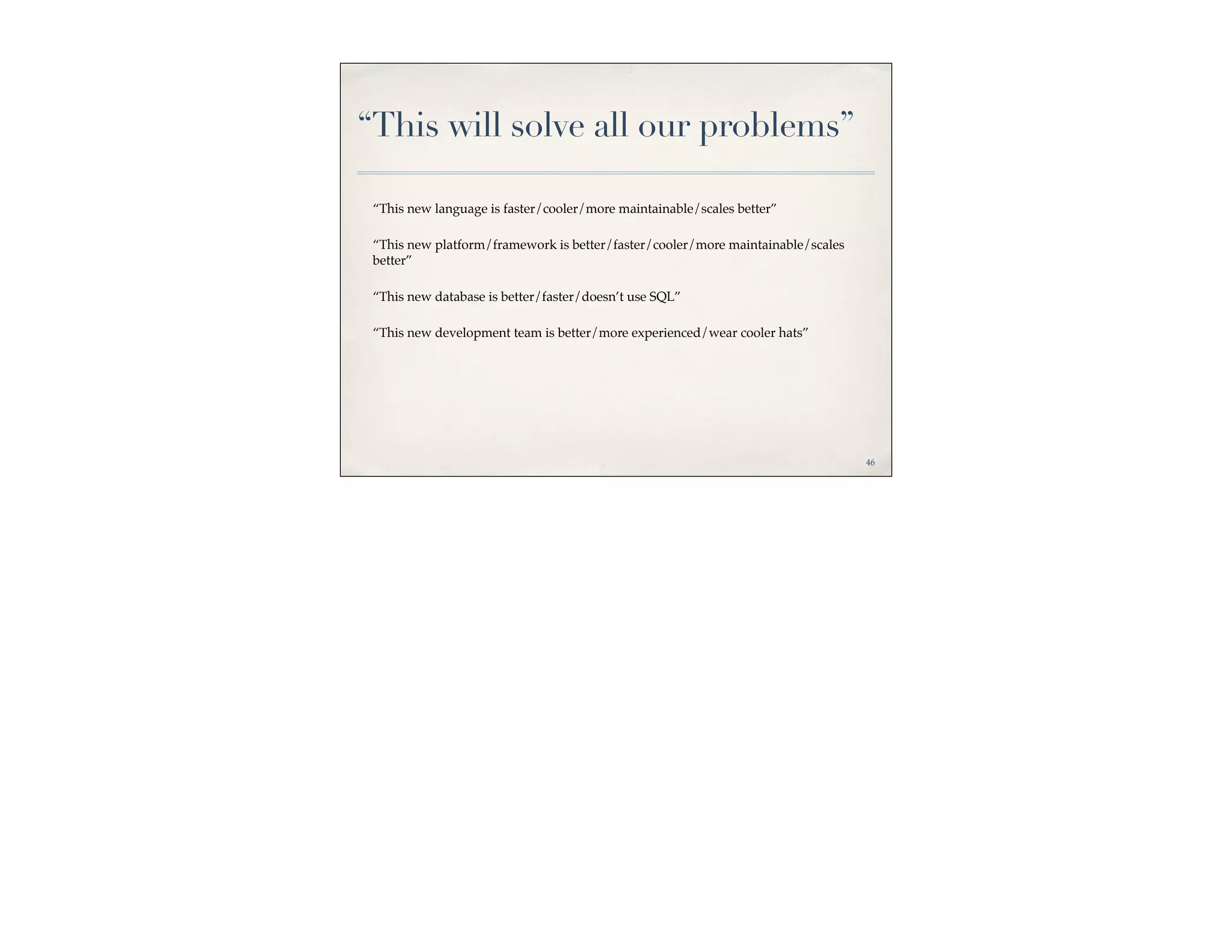 “This will solve all our problems”

 “This new language is faster/cooler/more maintainable/scales better”

 “This new platform/framework is better/faster/cooler/more maintainable/scales
 better”

 “This new database is better/faster/doesn’t use SQL”

 “This new development team is better/more experienced/wear cooler hats”




                                                                                 46
 
