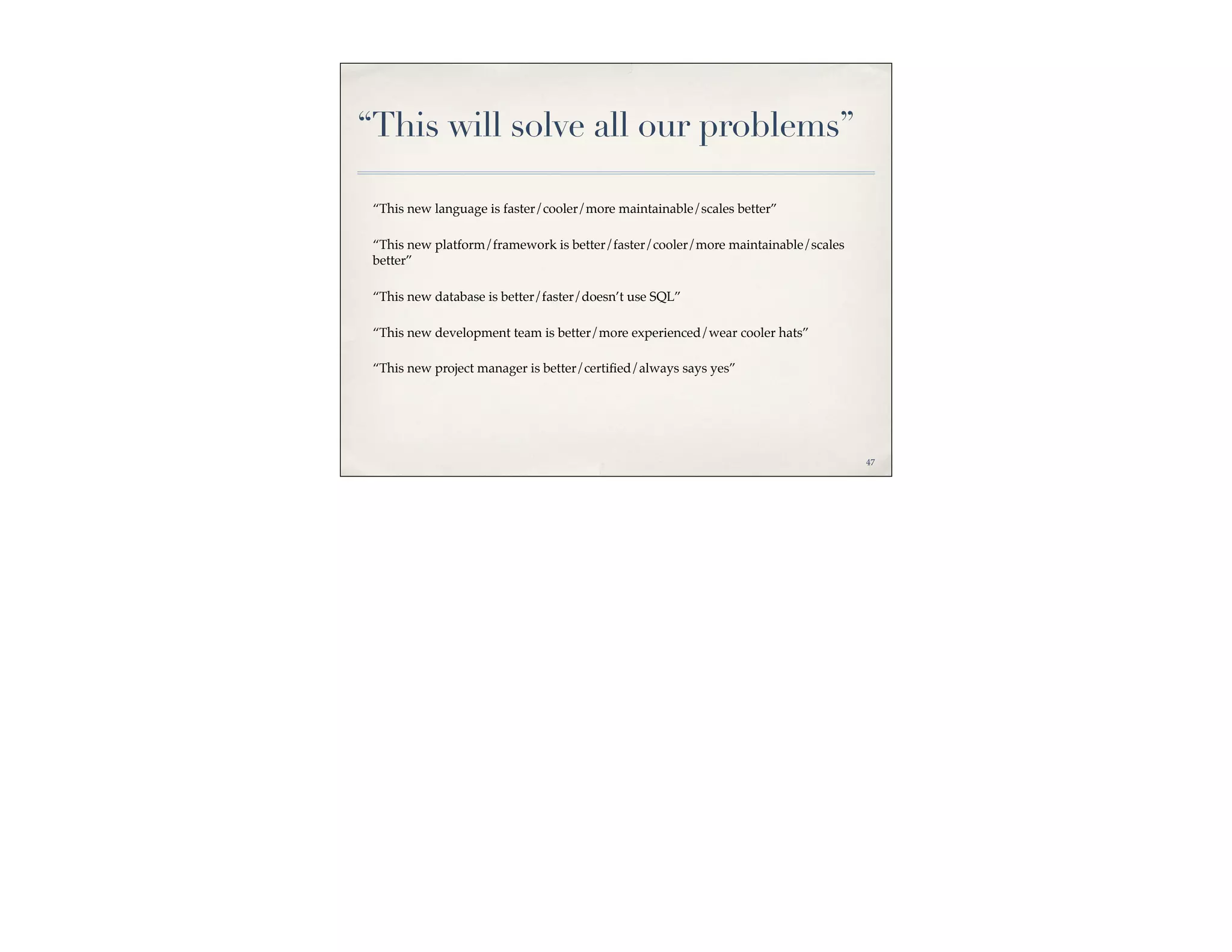 “This will solve all our problems”

 “This new language is faster/cooler/more maintainable/scales better”

 “This new platform/framework is better/faster/cooler/more maintainable/scales
 better”

 “This new database is better/faster/doesn’t use SQL”

 “This new development team is better/more experienced/wear cooler hats”

 “This new project manager is better/certiﬁed/always says yes”




                                                                                 47
 