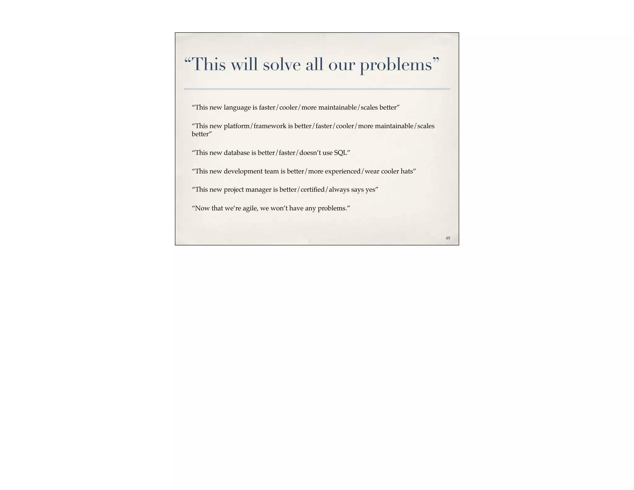 “This will solve all our problems”

 “This new language is faster/cooler/more maintainable/scales better”

 “This new platform/framework is better/faster/cooler/more maintainable/scales
 better”

 “This new database is better/faster/doesn’t use SQL”

 “This new development team is better/more experienced/wear cooler hats”

 “This new project manager is better/certiﬁed/always says yes”

 “Now that we’re agile, we won’t have any problems.”



                                                                                 48
 