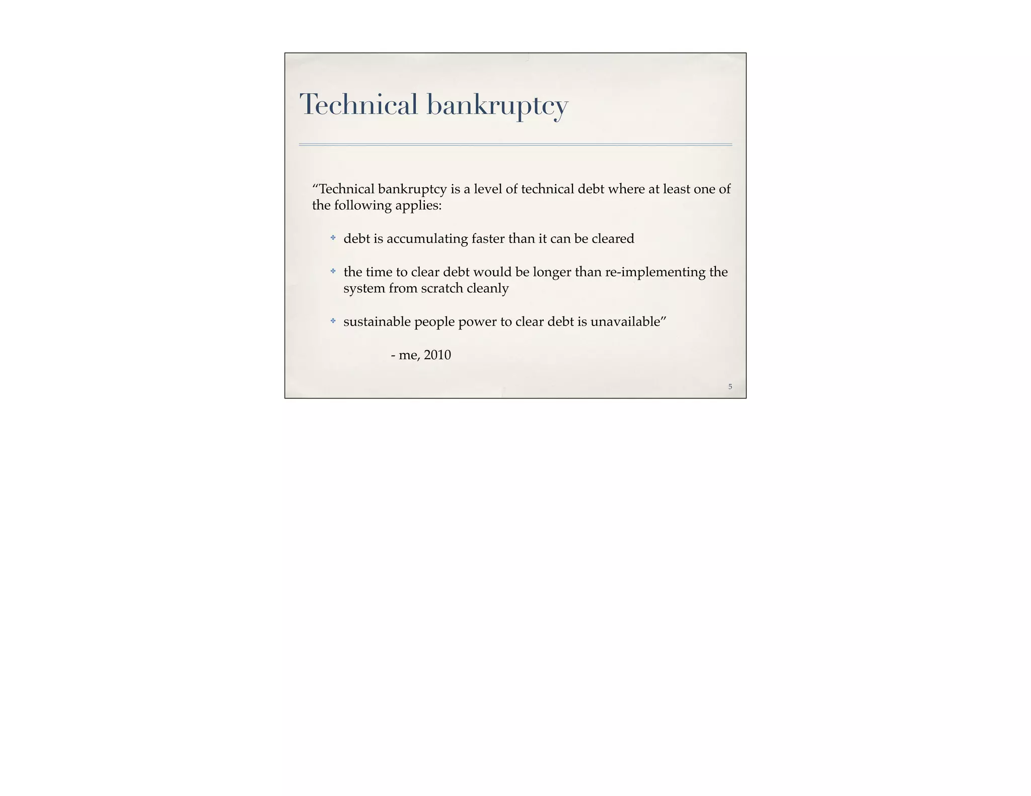 Technical bankruptcy

“Technical bankruptcy is a level of technical debt where at least one of
the following applies:

   ✤   debt is accumulating faster than it can be cleared

   ✤   the time to clear debt would be longer than re-implementing the
       system from scratch cleanly

   ✤   sustainable people power to clear debt is unavailable”

               - me, 2010

                                                                         5
 