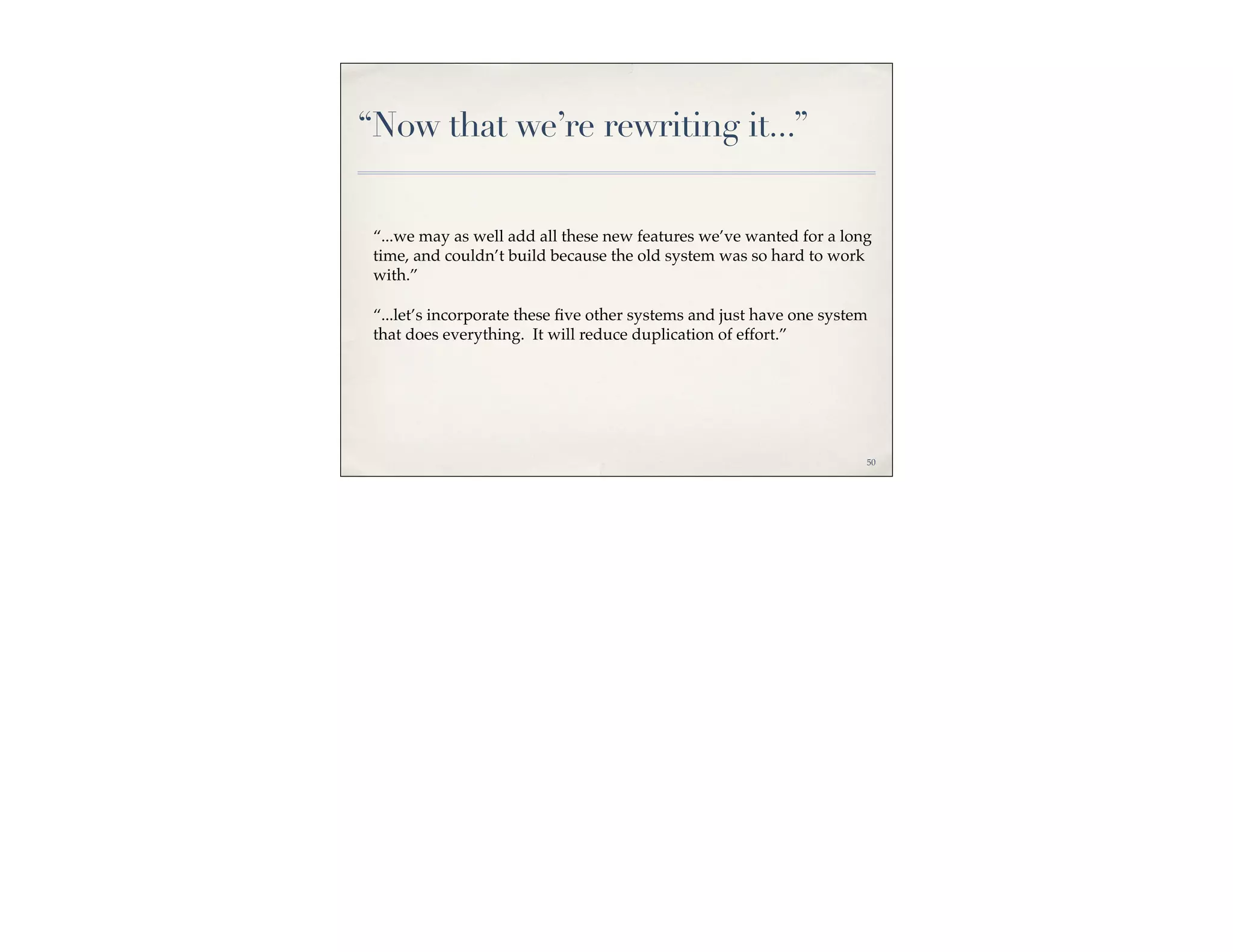 “Now that we’re rewriting it...”


 “...we may as well add all these new features we’ve wanted for a long
 time, and couldn’t build because the old system was so hard to work
 with.”

 “...let’s incorporate these ﬁve other systems and just have one system
 that does everything. It will reduce duplication of effort.”




                                                                      50
 