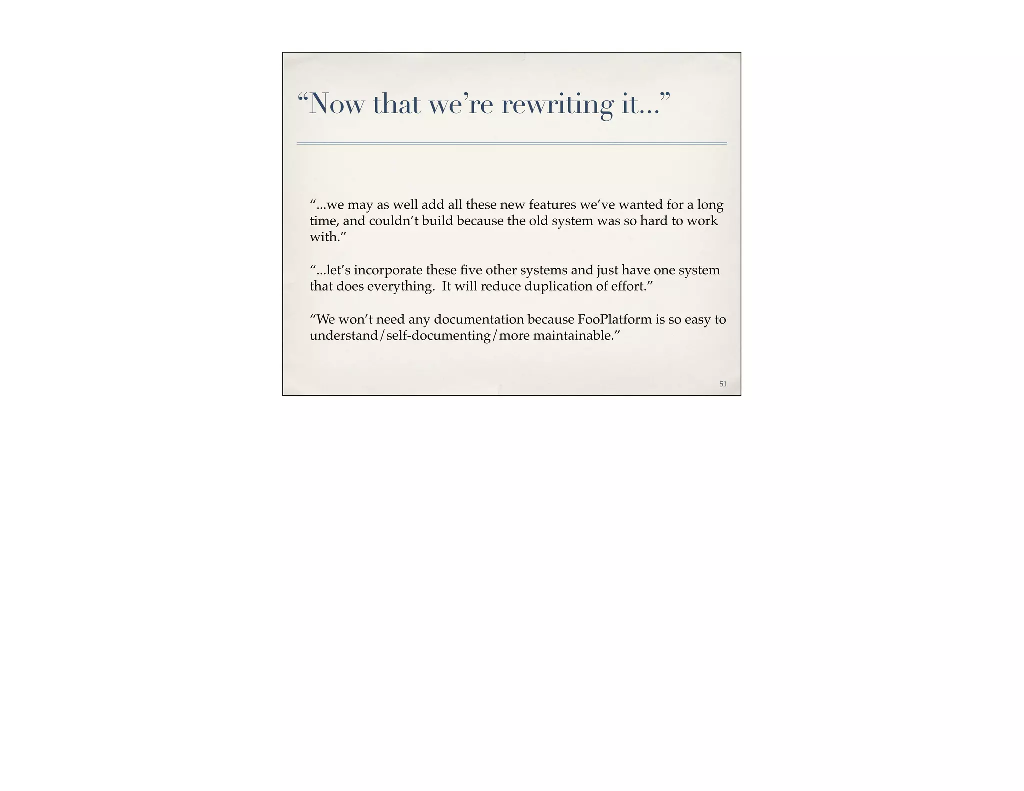 “Now that we’re rewriting it...”


 “...we may as well add all these new features we’ve wanted for a long
 time, and couldn’t build because the old system was so hard to work
 with.”

 “...let’s incorporate these ﬁve other systems and just have one system
 that does everything. It will reduce duplication of effort.”

 “We won’t need any documentation because FooPlatform is so easy to
 understand/self-documenting/more maintainable.”


                                                                      51
 