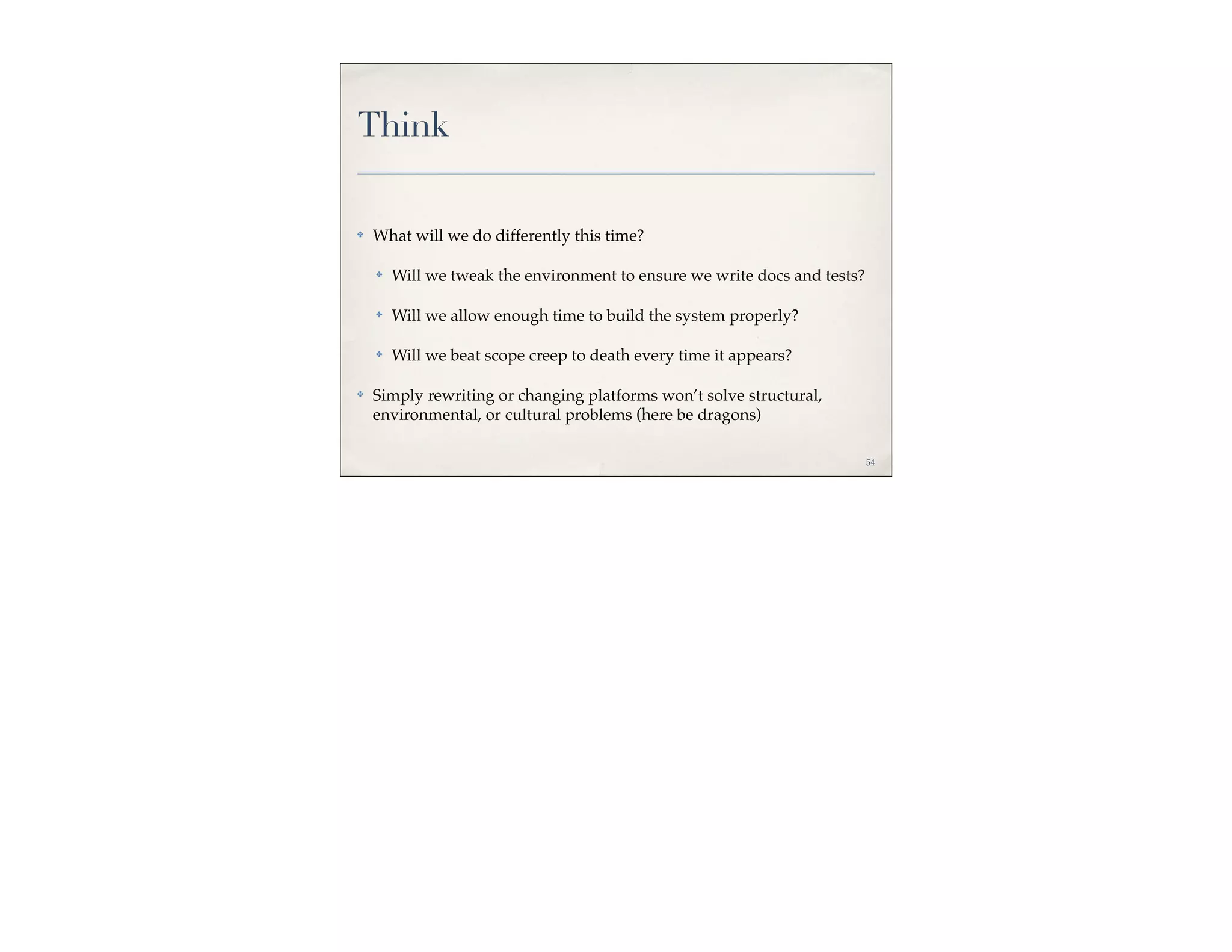 Think

✤   What will we do differently this time?

    ✤   Will we tweak the environment to ensure we write docs and tests?

    ✤   Will we allow enough time to build the system properly?

    ✤   Will we beat scope creep to death every time it appears?

✤   Simply rewriting or changing platforms won’t solve structural,
    environmental, or cultural problems (here be dragons)

                                                                           54
 