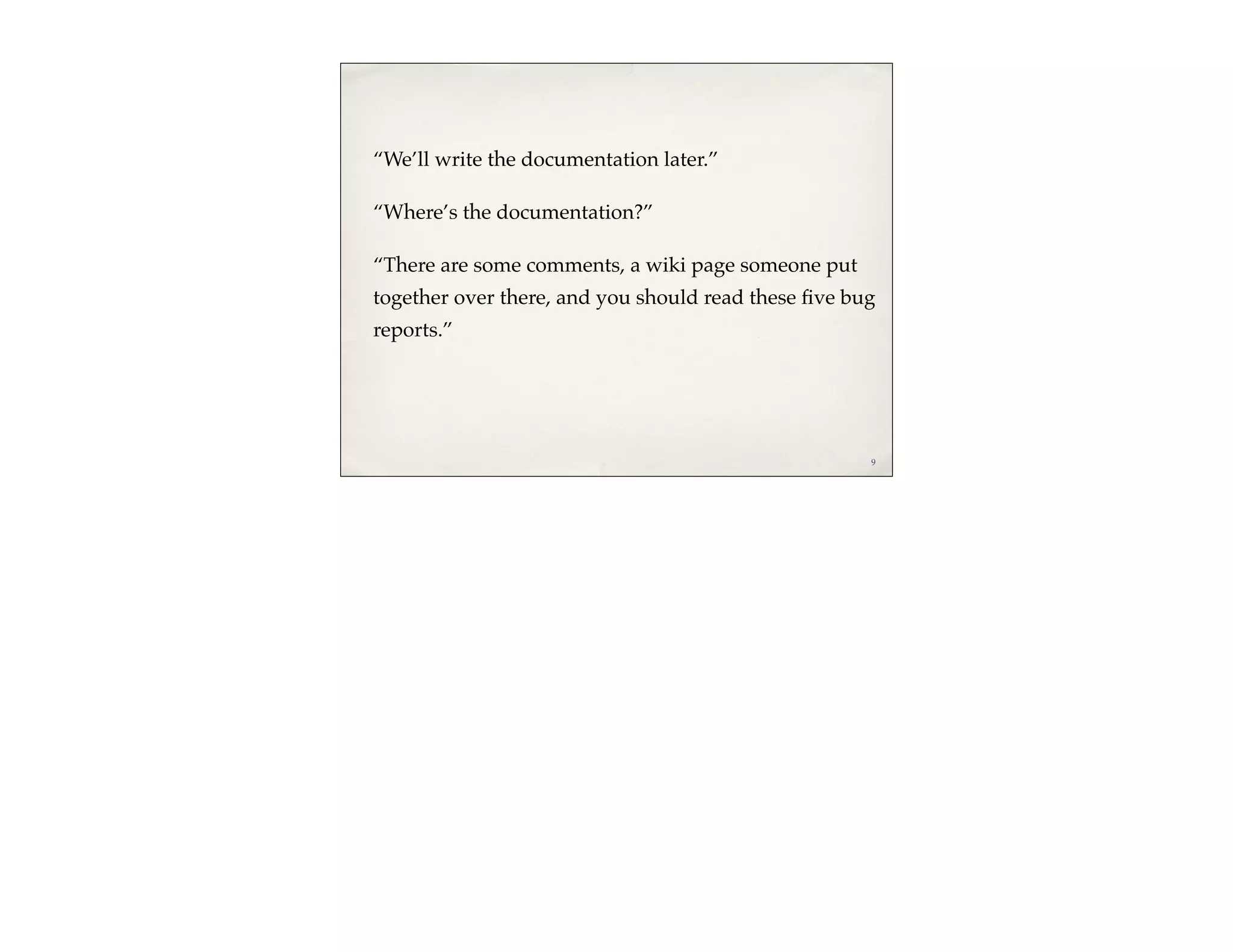 “We’ll write the documentation later.”

“Where’s the documentation?”

“There are some comments, a wiki page someone put
together over there, and you should read these ﬁve bug
reports.”




                                                     9
 