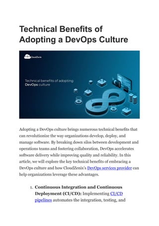Technical Benefits of
Adopting a DevOps Culture
Adopting a DevOps culture brings numerous technical benefits that
can revolutionize the way organizations develop, deploy, and
manage software. By breaking down silos between development and
operations teams and fostering collaboration, DevOps accelerates
software delivery while improving quality and reliability. In this
article, we will explore the key technical benefits of embracing a
DevOps culture and how CloudZenix’s DevOps services provider can
help organizations leverage these advantages.
1. Continuous Integration and Continuous
Deployment (CI/CD): Implementing CI/CD
pipelines automates the integration, testing, and
 