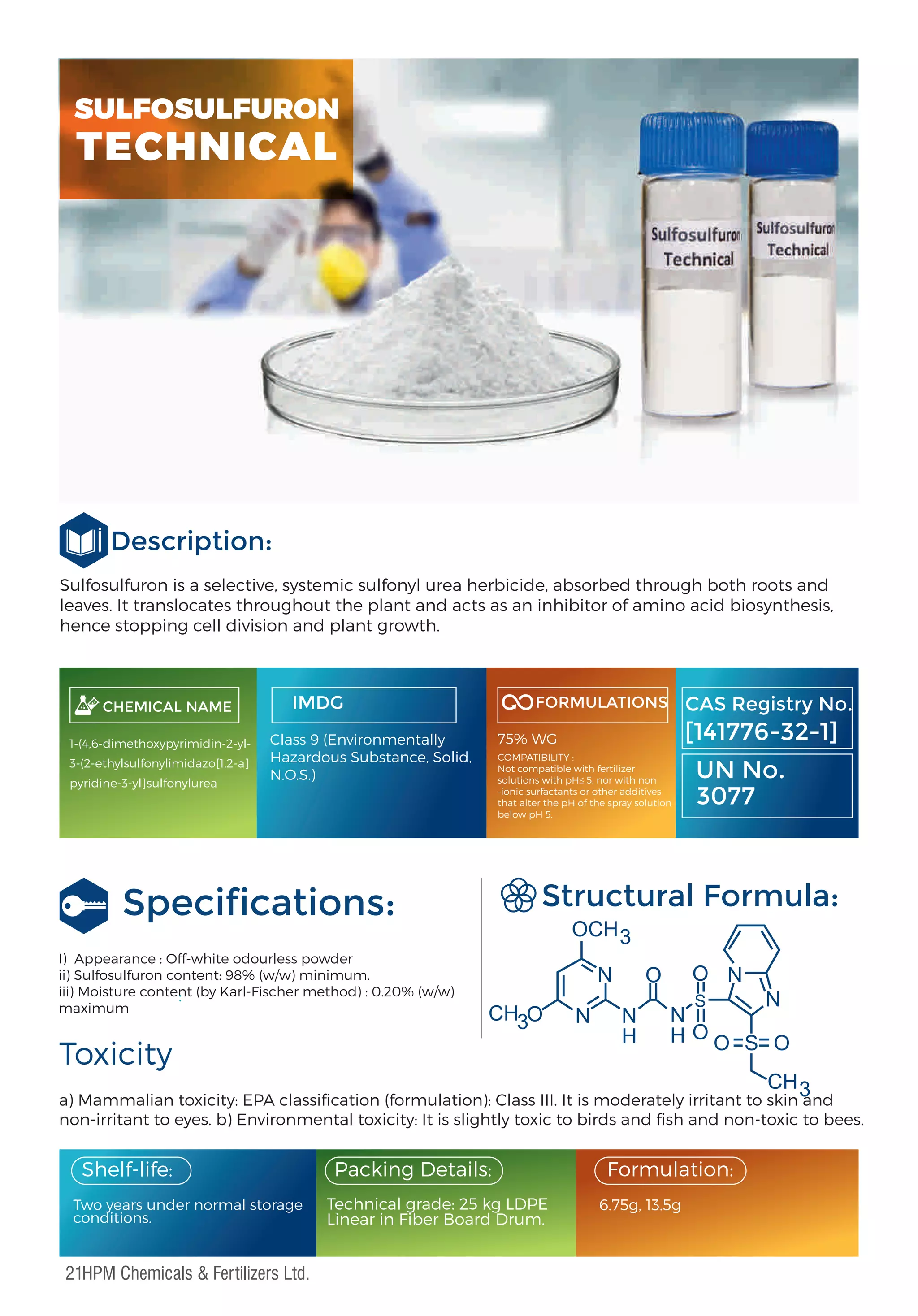 Sulfosulfuron is a selective, systemic sulfonyl urea herbicide, absorbed through both roots and
leaves. It translocates throughout the plant and acts as an inhibitor of amino acid biosynthesis,
hence stopping cell division and plant growth.
Description:
Toxicity
a) Mammalian toxicity: EPA classiﬁcation (formulation): Class III. It is moderately irritant to skin and
non-irritant to eyes. b) Environmental toxicity: It is slightly toxic to birds and ﬁsh and non-toxic to bees.
Structural Formula:
I) Appearance : Off-white odourless powder
ii) Sulfosulfuron content: 98% (w/w) minimum.
iii) Moisture content (by Karl-Fischer method) : 0.20% (w/w)
maximum
CHEMICAL NAME
1-(4,6-dimethoxypyrimidin-2-yl-
3-(2-ethylsulfonylimidazo[1,2-a]
pyridine-3-yl]sulfonylurea
IMDG FORMULATIONS
:
CAS Registry No.
[141776-32-1]
UN No.
3077
Two years under normal storage
conditions.
Packing Details:
Technical grade: 25 kg LDPE
Linear in Fiber Board Drum.
Formulation:
Shelf-life:
6.75g, 13.5g
Speciﬁcations:
SULFOSULFURON
TECHNICAL
Class 9 (Environmentally
Hazardous Substance, Solid,
N.O.S.)
75% WG
COMPATIBILITY :
Not compatible with fertilizer
solutions with pH≤ 5, nor with non
-ionic surfactants or other additives
that alter the pH of the spray solution
below pH 5.
OCH3
CH3
O
O
O
O
O S O
N
N N
H
N
N
H
N
CH3
S
21HPM Chemicals & Fertilizers Ltd.
 