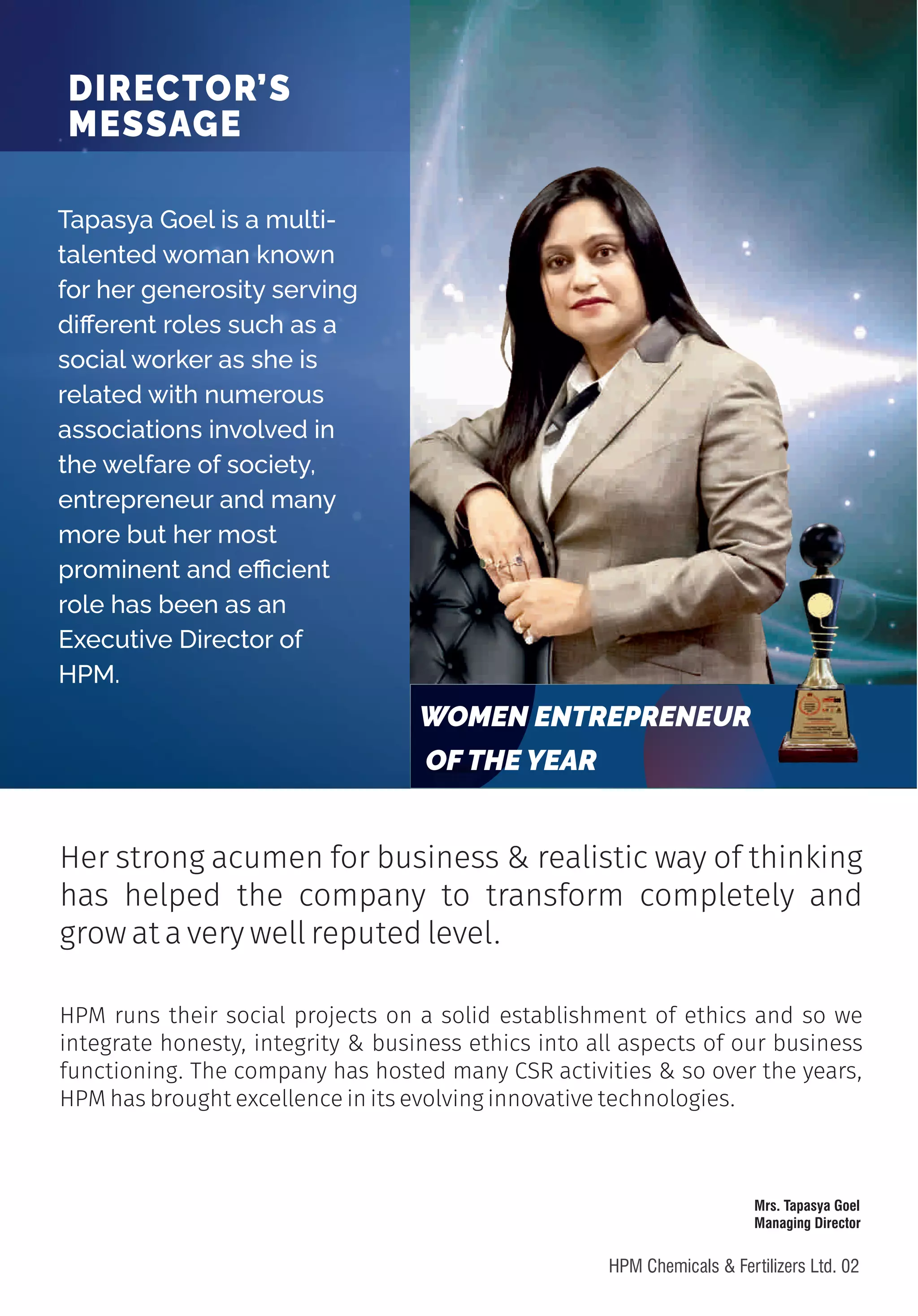 HPM runs their social projects on a solid establishment of ethics and so we
integrate honesty, integrity & business ethics into all aspects of our business
functioning. The company has hosted many CSR activities & so over the years,
HPM has brought excellence in its evolving innovative technologies.
Her strong acumen for business & realistic way of thinking
has helped the company to transform completely and
grow at a very well reputed level.
Tapasya Goel is a multi-
talented woman known
for her generosity serving
di erent roles such as a
social worker as she is
related with numerous
associations involved in
the welfare of society,
entrepreneur and many
more but her most
prominent and e cient
role has been as an
Executive Director of
HPM.
DIRECTOR’S
MESSAGE
WOMEN ENTREPRENEUR
OF THE YEAR
Mrs. Tapasya Goel
Managing Director
02
HPM Chemicals & Fertilizers Ltd.
 