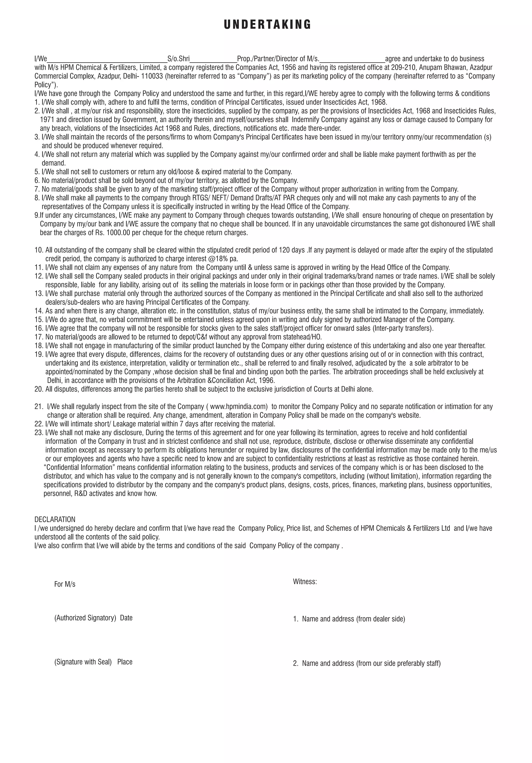 I/We_________________________________S/o.Shri_____________Prop./Partner/Director of M/s.__________________agree and undertake to do business
with M/s HPM Chemical & Fertilizers, Limited, a company registered the Companies Act, 1956 and having its registered ofce at 209-210, Anupam Bhawan, Azadpur
Commercial Complex, Azadpur, Delhi- 110033 (hereinafter referred to as “Company”) as per its marketing policy of the company (hereinafter referred to as “Company
Policy”).
I/We have gone through the Company Policy and understood the same and further, in this regard,I/WE hereby agree to comply with the following terms & conditions
1. I/We shall comply with, adhere to and full the terms, condition of Principal Certicates, issued under Insecticides Act, 1968.
2. I/We shall , at my/our risk and responsibility, store the insecticides, supplied by the company, as per the provisions of Insecticides Act, 1968 and Insecticides Rules,
1971 and direction issued by Government, an authority therein and myself/ourselves shall Indemnify Company against any loss or damage caused to Company for
any breach, violations of the Insecticides Act 1968 and Rules, directions, notications etc. made there-under.
3. I/We shall maintain the records of the persons/rms to whom Company's Principal Certicates have been issued in my/our territory onmy/our recommendation (s)
and should be produced whenever required.
4. I/We shall not return any material which was supplied by the Company against my/our conrmed order and shall be liable make payment forthwith as per the
demand.
5. I/We shall not sell to customers or return any old/loose & expired material to the Company.
6. No material/product shall be sold beyond out of my/our territory, as allotted by the Company.
7. No material/goods shall be given to any of the marketing staff/project ofcer of the Company without proper authorization in writing from the Company.
8. I/We shall make all payments to the company through RTGS/ NEFT/ Demand Drafts/AT PAR cheques only and will not make any cash payments to any of the
representatives of the Company unless it is specically instructed in writing by the Head Ofce of the Company.
9.If under any circumstances, I/WE make any payment to Company through cheques towards outstanding, I/We shall ensure honouring of cheque on presentation by
Company by my/our bank and I/WE assure the company that no cheque shall be bounced. If in any unavoidable circumstances the same got dishonoured I/WE shall
bear the charges of Rs. 1000.00 per cheque for the cheque return charges.
10. All outstanding of the company shall be cleared within the stipulated credit period of 120 days .If any payment is delayed or made after the expiry of the stipulated
credit period, the company is authorized to charge interest @18% pa.
11. I/We shall not claim any expenses of any nature from the Company until & unless same is approved in writing by the Head Ofce of the Company.
12. I/We shall sell the Company sealed products in their original packings and under only in their original trademarks/brand names or trade names. I/WE shall be solely
responsible, liable for any liability, arising out of its selling the materials in loose form or in packings other than those provided by the Company.
13. I/We shall purchase material only through the authorized sources of the Company as mentioned in the Principal Certicate and shall also sell to the authorized
dealers/sub-dealers who are having Principal Certicates of the Company.
14. As and when there is any change, alteration etc. in the constitution, status of my/our business entity, the same shall be intimated to the Company, immediately.
15. I/We do agree that, no verbal commitment will be entertained unless agreed upon in writing and duly signed by authorized Manager of the Company.
16. I/We agree that the company will not be responsible for stocks given to the sales staff/project ofcer for onward sales (Inter-party transfers).
17. No material/goods are allowed to be returned to depot/C&f without any approval from statehead/HO.
18. I/We shall not engage in manufacturing of the similar product launched by the Company either during existence of this undertaking and also one year thereafter.
19. I/We agree that every dispute, differences, claims for the recovery of outstanding dues or any other questions arising out of or in connection with this contract,
undertaking and its existence, interpretation, validity or termination etc., shall be referred to and nally resolved, adjudicated by the a sole arbitrator to be
appointed/nominated by the Company ,whose decision shall be nal and binding upon both the parties. The arbitration proceedings shall be held exclusively at
Delhi, in accordance with the provisions of the Arbitration &Conciliation Act, 1996.
20. All disputes, differences among the parties hereto shall be subject to the exclusive jurisdiction of Courts at Delhi alone.
21. I/We shall regularly inspect from the site of the Company ( www.hpmindia.com) to monitor the Company Policy and no separate notication or intimation for any
change or alteration shall be required. Any change, amendment, alteration in Company Policy shall be made on the company's website.
22. I/We will intimate short/ Leakage material within 7 days after receiving the material.
23. I/We shall not make any disclosure, During the terms of this agreement and for one year following its termination, agrees to receive and hold condential
information of the Company in trust and in strictest condence and shall not use, reproduce, distribute, disclose or otherwise disseminate any condential
information except as necessary to perform its obligations hereunder or required by law, disclosures of the condential information may be made only to the me/us
or our employees and agents who have a specic need to know and are subject to condentiality restrictions at least as restrictive as those contained herein.
“Condential Information” means condential information relating to the business, products and services of the company which is or has been disclosed to the
distributor, and which has value to the company and is not generally known to the company's competitors, including (without limitation), information regarding the
specications provided to distributor by the company and the company's product plans, designs, costs, prices, nances, marketing plans, business opportunities,
personnel, R&D activates and know how.
DECLARATION
I /we undersigned do hereby declare and conrm that I/we have read the Company Policy, Price list, and Schemes of HPM Chemicals & Fertilizers Ltd and I/we have
understood all the contents of the said policy.
I/we also conrm that I/we will abide by the terms and conditions of the said Company Policy of the company .
UNDERTAKING
(Authorized Signatory) Date
(Signature with Seal) Place
Witness:
1. Name and address (from dealer side)
2. Name and address (from our side preferably staff)
For M/s
 