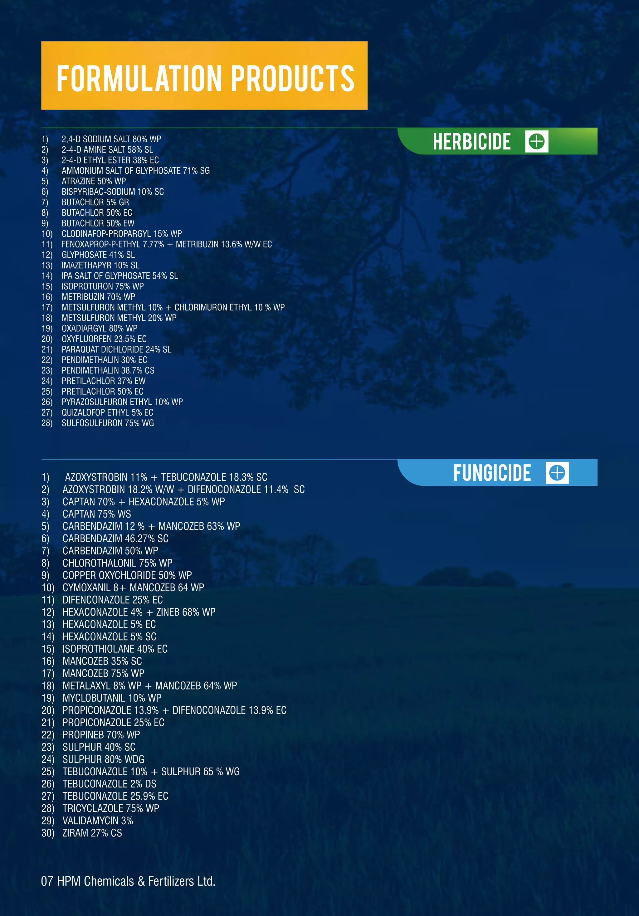 Formulation Products
1) AZOXYSTROBIN 11% + TEBUCONAZOLE 18.3% SC
2) AZOXYSTROBIN 18.2% W/W + DIFENOCONAZOLE 11.4% SC
3) CAPTAN 70% + HEXACONAZOLE 5% WP
4) CAPTAN 75% WS
5) CARBENDAZIM 12 % + MANCOZEB 63% WP
6) CARBENDAZIM 46.27% SC
7) CARBENDAZIM 50% WP
8) CHLOROTHALONIL 75% WP
9) COPPER OXYCHLORIDE 50% WP
10) CYMOXANIL 8+ MANCOZEB 64 WP
11) DIFENCONAZOLE 25% EC
12) HEXACONAZOLE 4% + ZINEB 68% WP
13) HEXACONAZOLE 5% EC
14) HEXACONAZOLE 5% SC
15) ISOPROTHIOLANE 40% EC
16) MANCOZEB 35% SC
17) MANCOZEB 75% WP
18) METALAXYL 8% WP + MANCOZEB 64% WP
19) MYCLOBUTANIL 10% WP
20) PROPICONAZOLE 13.9% + DIFENOCONAZOLE 13.9% EC
21) PROPICONAZOLE 25% EC
22) PROPINEB 70% WP
23) SULPHUR 40% SC
24) SULPHUR 80% WDG
25) TEBUCONAZOLE 10% + SULPHUR 65 % WG
26) TEBUCONAZOLE 2% DS
27) TEBUCONAZOLE 25.9% EC
28) TRICYCLAZOLE 75% WP
29) VALIDAMYCIN 3%
30) ZIRAM 27% CS
Herbicide
FUNGicide
07 HPM Chemicals & Fertilizers Ltd.
1) 2,4-D SODIUM SALT 80% WP
2) 2-4-D AMINE SALT 58% SL
3) 2-4-D ETHYL ESTER 38% EC
4) AMMONIUM SALT OF GLYPHOSATE 71% SG
5) ATRAZINE 50% WP
6) BISPYRIBAC-SODIUM 10% SC
7) BUTACHLOR 5% GR
8) BUTACHLOR 50% EC
9) BUTACHLOR 50% EW
10) CLODINAFOP-PROPARGYL 15% WP
11) FENOXAPROP-P-ETHYL 7.77% + METRIBUZIN 13.6% W/W EC
12) GLYPHOSATE 41% SL
13) IMAZETHAPYR 10% SL
14) IPA SALT OF GLYPHOSATE 54% SL
15) ISOPROTURON 75% WP
16) METRIBUZIN 70% WP
17) METSULFURON METHYL 10% + CHLORIMURON ETHYL 10 % WP
18) METSULFURON METHYL 20% WP
19) OXADIARGYL 80% WP
20) OXYFLUORFEN 23.5% EC
21) PARAQUAT DICHLORIDE 24% SL
22) PENDIMETHALIN 30% EC
23) PENDIMETHALIN 38.7% CS
24) PRETILACHLOR 37% EW
25) PRETILACHLOR 50% EC
26) PYRAZOSULFURON ETHYL 10% WP
27) QUIZALOFOP ETHYL 5% EC
28) SULFOSULFURON 75% WG
 