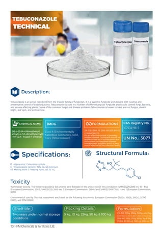 Tebuconazole is an active ingredient from the triazole family of fungicides. It is a systemic fungicide and delivers both curative and
preventative control of diseased plants. Tebuconazole is used in a number of different popular fungicide products to control fungi, bacteria,
and viruses affecting plants. Some of the common fungal and disease problems Tebuconazole is known to treat are rust fungus, sheath
blight, leaf spot, and anthracnose.
CHEMICAL NAME
(±)-α-[2-(4-chlorophenyl)
ethyl]-α-(1,1-dimethylethyl)]
-1H-1,2,4- triazol-1-ethanol
IMDG
Class 9, (Environmentally
hazardous substances, solid,
n.o.s. (Tebuconazole)
FORMULATIONS
2% DS,5.36% FS ,25% WG&25.9% EC
COMPATIBILITY :
For an effective control of powdery
mildew disease. Quisqualis should be
applied alone or in combination as a
component in integrated disease
management program and it is very
much effective at low infection levels.
Speciﬁcations:
I) Appearance: Colourless crystals
ii) Tebuconazole content: 95% (w/w) minimum
iii) Melting Point / Freezing Point: 104.4± 1°C
Toxicity
CAS Registry No.:
107534-96-3
UN No.: 3077
Structural Formula:
Mammalian toxicity: The following guidance documents were followed in the production of this conclusion: SANCO/221/2000 rev. 10 - nal
(European Commission, 2003), SANCO/222/2000 rev. 7 (European Commission, 2004b) and SANCO/10597/2003 – rev. 7 (European Commission,
2005).
Environmental toxicity: The risk assessment was based on the following documents: European Commission (2002a, 2002b, 2002c), SETAC
(2001), and EFSA (2009).
Two years under normal storage
conditions.
2% DS: 100g, 250g, 500g, and 1kg
25% WG: 100g, 250g, 500g, 1kg & 5kg
25.9% EC:50 ml, 100 ml, 250 ml, 500 ml, 1 litre
5.36% FS:50 ml, 100 ml, 250 ml, 500 ml, 1 litre, 5 litres
Packing Details:
5 kg, 10 kg, 25kg, 50 kg & 100 kg
Formulation:
Shelf-life:
13 HPM Chemicals & Fertilizers Ltd.
Description:
TECHNICAL
TECHNICAL
TEBUCONAZOLE
 