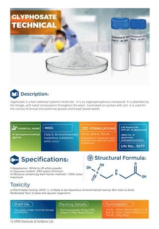Glyphosate is a Non-selective systemic herbicide.  It is an organophosphorus compound. It is absorbed by
the foliage, with rapid translocation throughout the plant. Inactivated on contact with soil. it is used for
the control of annual and perennial grasses and broad-leaved weeds
CHEMICAL NAME
N-(phosphonomethyl)
glycine
IMDG
Class 9, (Environmentally
hazardous substance,
solid, n.o.s.)
FORMULATIONS
41% SL, 54% SL, 71% SG
COMPATIBILITY : Mixing with other
herbicides may reduce the activity
of glyphosate.
Toxicity
a) Mammalian toxicity: WHO U, Unlikely to be Hazardous. Environmental toxicity: Non-toxic to birds,
Moderately Toxic to bees and aquatic organisms.
Structural Formula:
I) Appearance : White to off-white powder
ii) Glyphosate content : 95% (w/w) minimum.
iii) Moisture content (by Karl-Fischer method) : 1.00% (w/w)
maximum
CAS Registry No.
[1071-83- 6] (glyphosate)
[38641-94- 0]
(glyphosate
isopropylammonium)
UN No.: 3077
Two years under normal storage
conditions.
Packing Details:
Technical grade: 25 kg LDPE
Linear in Fiber Board Drum
Formulation:
Shelf-life:
41% SL : 100ml, 250ml, 500ml, 1L, 5L
54% SL : 100ml, 250ml, 500ml, 1L, 5L
71% SG : 100g, 500g
H
O
H
O
H
O
O
P
H
N
O
Speciﬁcations:
Description:
GLYPHOSATE
TECHNICAL
15 HPM Chemicals & Fertilizers Ltd.
 