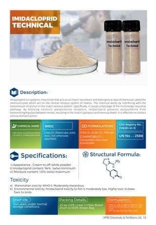 Imidacloprid is a systemic insecticide that acts as an insect neurotoxin and belongs to a class of chemicals called the
neonicotinoids which act on the central nervous system of insects. The chemical works by interfering with the
transmission of stimuli in the insect nervous system. Speci cally, it causes a blockage of the nicotinergic neuronal
pathway. By blocking nicotinic acetylcholine receptors, imidacloprid prevents acetylcholine from
transmittingimpulses between nerves, resulting in the insect's paralysis and eventual death. It is effective on contact
and via stomach action.
Description:
CHEMICAL NAME
1-[(6-chloro-3-pyridinyl)methyl
]-N-nitro-2-imidazolidinimine
IMDG
Class 6.1, (Pesticides, solid,
toxic, not otherwise
speciﬁed)
FORMULATIONS
17.8% SL, 30.5% SC, 70% WG
COMPATIBILITY :
Compatible with most
Insecticides.
Speciﬁcations:
i) Appearance : Cream to off-white powder
ii) Imidacloprid content: 94% (w/w) minimum
iii) Moisture content: 1.0% (w/w) maximum
a) Mammalian toxicity: WHO II, Moderately Hazardous.
b) Environmental toxicity: Imidacloprid toxicity to ﬁsh is moderately low. Highly toxic to bees.
Toxic to birds.
Toxicity
Structural Formula:
Two years under normal
storage conditions.
17.8% SL : 100 ml, 250 ml, 500 ml, 1 liter
30.5% SC: 50 ml, 100 ml, 250 ml, 1 liter,
5 liter
70% WG: 2g, 30g, 75g, 150g, 300g
Packing Details:
25 kg LDPE Linear in Fiber Board
Drum & HDPE Woven Bag
Formulation:
Shelf-life:
CAS Registry No.
[138261-41-3]
UN No . : 2588
N
N
N
N
NO2
Cl
H
IMIDACLOPRID
TECHNICAL
16
HPM Chemicals & Fertilizers Ltd.
 