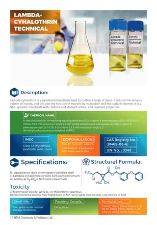 Lambda-Cyhalothrin is a pyrethroid insecticide used to control a range of pests. It Acts on the nervous
system of insects, and disturbs the function of neurons by interaction with the sodium channel. It is a
Non-systemic insecticide with contract and stomach action, and repellent properties.
IMDG
Class 6.1, (Pyrethroid
pesticide, solid, toxic)
FORMULATIONS
2.5% EC, 5.0% EC, 4.9% CS
COMPATIBILITY : Compatible
with most insecticides
Toxicity
a) Mammalian toxicity: WHO (a.i.) II, Moderately Hazardous.
b) Environmental toxicity. Very highly toxic to ﬁsh. Very highly toxic to bees. Low toxicity to bird
Structural Formula:
I) ) Appearance: dark brown/green solidiﬁed melt
ii) Lambda-cyhalothrin content: 84% (w/w) minimum.
iii) Acidity as 0.30% (w/w) maximum
CHEMICAL NAME:
CAS Registry No. :
[91465-08-6]
UN No. : 3349
:
H2SO4
F C
3
3 3
CI
H C CH
O
O
O
CN
Two years under normal
storage conditions.
Packing Details:
200 kg Drum
Formulation:
Shelf-life:
2.5% EC: 100ml, 250ml, 500ml, 1L, 5L
5% EC: 100ml, 250ml, 500ml, 1L, 5L
4.9% CS: 100ml, 250ml, 500ml, 1L
Speciﬁcations:
LAMBDA-
CYHALOTHRIN
TECHNICAL
A reaction product comprising equal quantities of (S)-α-cyano-3-phenoxybenzyl (Z)-(1R,3R)-3-(2-
chloro-3,3,3-triﬂuoroprop-1-enyl)-2,2-dimethylcyclopropane-caboxylate and (R)-α-cyano-3-
phenoxybenzyl (Z)-(1S,3S)-3-2(-chloro-3,3,3-triﬂuoroprop-1-enyl)-2,2-
dimethylcyclopropanecarboxylate (IUPAC)
Description:
17 HPM Chemicals & Fertilizers Ltd.
 