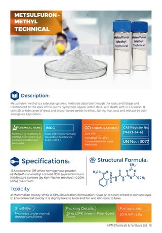 Metsulfuron-methyl is a selective systemic herbicide absorbed through the roots and foliage and
translocated to the apex of the plants. Symptoms appear within days, with death with in 2-4 weeks. It
controls a wide range of grass and broad-leaved weeds in wheat, barley, rice, oats and triticale by post-
emergence application.
Description:
CHEMICAL NAME
Methyl 2-(4-methoxy-6-
methyl-1,3,5-triazin-2-yl
carbamoylsulfamoyl)
benzoate
IMDG
Class 9 (Environmentally
Hazardous Substance,
Solid, N.O.S.)
FORMULATIONS
20% WP
COMPATIBILITY :
Compatible with most
Herbicide
Speciﬁcations:
i) Appearance: Off-white homogenous powder
ii) Metsulfuron-methyl content: 93% (w/w) minimum.
iii) Moisture content (by Karl-Fischer method) : 0.20%
(w/w) maximum
a) Mammalian toxicity: WHO U; EPA classiﬁcation (formulation): Class IV. It is non-irritant to skin and eyes.
b) Environmental toxicity: It is slightly toxic to birds and ﬁsh and non-toxic to bees.
Toxicity
Structural Formula:
Two years under normal
storage conditions.
20 % WP , 8.0g
Packing Details:
25 kg LDPE Linear in Fiber Board
Drum.
Formulation:
Shelf-life:
CAS Registry No.
[74223-64-6]
UN No. : 3077
H H
H
H
H
3
3
3
C
C
C O O
O
O O
O
N N N
N
N
S
METSULFURON -
METHYL
TECHNICAL
18
HPM Chemicals & Fertilizers Ltd.
 