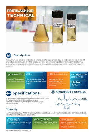 Pretilachlor is a selective herbicide, it belongs to chloroacetamide class of herbicide. it inhibits growth
and reduces cell division. It offers reliable pre-emergence to early post-emergence control of annual
grasses, some sedges and broadleaf weeds for high yield in transplanted and dry-sown rice cropping
systems.
Description:
Toxicity
Mammalian toxicity: WHO U, Unlikely to be Hazardous. b) Environmental toxicity: Non-toxic to birds,
Toxic to bees and aquatic organisms.
Structural Formula:
Two years under normal storage
conditions.
Packing Details:
Technical grade: 200 kg drum.
Formulation:
Shelf-life:
I) Appearance : Light yellow to yellowish brown colour Liquid
ii) Pretilachlor content: 96% (w/w) minimum.
iii) Moisture content (by Karl-Fischer method) : 0.40%
(w/w) maximum
50% EC Packing : 100ml, 250ml,
500ml, 1L, 5L
37% EW : 600ml, 1L
CHEMICAL NAME
2-chloro-N-(2,6- diethylphenyl)
-N-(2- propoxyethyl)acetamide
IMDG
Class 9, (Environmentally
hazardous substance, liquid,
n.o.s.)
FORMULATIONS
50% EC, 37 % EW
COMPATIBILITY :
Compatible with most
Herbicide
:
CAS Registry No.
[51218-49- 6]
UN No.
3082
o
o
cl
3
H c
3
H
c
3
H
c
N
Speciﬁcations:
PRETILACHLOR
TECHNICAL
19 HPM Chemicals & Fertilizers Ltd.
 