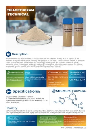 Thiamethoxam is a Insecticide with contact, stomach and systemic activity. Acts as Agonist of the
nicotinic acetylcholine receptor, affecting the synapses in the insect central nervous system. It is rapidly
taken up into the plant and transported accordingly in the xylem. It is used for control of aphids,
white ies, thrips, ricehoppers, ricebugs, mealybugs, white grubs, Colorado potato beetle, ea beetles,
wireworms, ground beetles, leaf miners and some lepidopterous species.
Description:
CHEMICAL NAME
3-[(2-chloro-5-thiazolyl)methyl]
tetrahydro-5-methyl-N-nitro-
4H-1,3,5-oxadiazin-4-imine
IMDG FORMULATIONS
Speciﬁcations:
I) Appearance : Crystalline Powder
ii) Thiamethoxam content: 97% (w/w) minimum.
iii) Moisture content (by Karl-Fischer method) : 1.00%
(w/w) maximum
a) Mammalian toxicity: WHO (a.i.) III, Slightly Hazardous. b) Environmental toxicity: Non-toxic to ﬁsh, daphnia
and algae, mildly toxic for birds, highly toxic to midges and acutely toxic for bees. Very toxic to aquatic life.
Toxicity
Structural Formula:
Two years under normal storage
conditions.
25% WG : 5g, 100g, 250g, 500g, 1kg
30% FS : 25ml ,50ml, 100ml ,250ml ,500ml ,1L
70% WS: 25g, 50g, 100g, 250g, 1kg, 5kg
75% SG: 25g, 50g, 125g, 250g, 500g
Packing Details:
25 kg LDPE Linear in Fiber Board
Drum & HDPE Woven Bag.
Formulation:
Shelf-life:
CAS Registry No.
[153719-23-4]
UN No. : 3077
THIAMETHOXAM
TECHNICAL
Class 9, (Environmentally
hazardous substance, solid,
n.o.s.)
25% WG, 30% FS, 70% WS,
75% SG
COMPATIBILITY :
Compatible with most
Insecticides.
Cl
S
N
N N
N
N
O
O
O
20
HPM Chemicals & Fertilizers Ltd.
 
