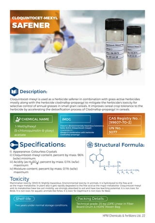 Cloquintocet-mexyl is used as a herbicide safener in combination with grass-active herbicides
mostly along with the herbicide clodinafop-propargyl to mitigate the herbicide's toxicity for
selective control of annual grasses in small grain cereals. It improves cereal crop tolerance to the
herbicide by accelerating the detoxiﬁcation process of Clodinafop-propargyl in cereals.
Description:
Speciﬁcations:
Toxicity
Mammalian toxicity: WHO III, Slightly Hazardous. Environmental toxicity: In animals, it is hydrolyzed to the free acid
as the major metabolite. In plant also it gets rapidly degraded to the free acid as the major metabolite. Cloquintocet-mexyl
and its metabolites have low soil mobility, are strongly absorbed to soil and have low leaching potential. It is non-toxic for
Birds. It is non-toxic for aquatic animals like ﬁshes. It is toxic for Daphnia.It is non-toxic for Bees
Structural Formula:
Two years under normal storage conditions.
Packing Details:
Technical grade: 25 kg LDPE Linear in Fiber
Board Drum & HDPE Woven Bag.
Shelf-life:
I) Appearance: Colourless Crystals
ii) Cloquintocet-mexyl content, percent by mass: 96%
(w/w) minimum.
iii) Acidity (as H SO ), percent by mass: 0.1% (w/w)
maximum
iv) Moisture content, percent by mass: 0.1% (w/w)
maximum
CHEMICAL NAME
1-Methylhexyl
(5-chloroquinolin-8-yloxy)
acetate
IMDG
Class 6.1, (Environmentally Hazardous Substance,
Solid, N.O.S. [Cloquintocet-mexyl)]
CAS Registry No. :
[99607-70-2]
UN No. :
3077
COMPATIBILITY :
Always in combination with herbicide
Clodinafop-propargyl
2 4
CLOQUINTOCET-MEXYL
SAFENER
22
HPM Chemicals & Fertilizers Ltd.
 