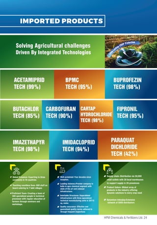 IMPORTED PRODUCTS
ACETAMIPRID
TECH (99%)
BPMC
TECH (95%)
BUPROFEZIN
TECH (98%)
BUTACHLOR
TECH (85%)
CARBOFURAN
TECH (90%)
CARTAP
HYDROCHLORIDE
TECH (98%)
FIPRONIL
TECH (95%)
IMAZETHAPYR
TECH (98%)
IMIDACLOPRID
TECH (94%)
PARAQUAT
DICHLORIDE
TECH (42%)
Supply chain- Distribution via 50,000
retail outlets with 26 local warehouses
to support supply in 26 provoinces
Product Galore- Widest array of
products in the industry offering
dynamic solutions to every crop need
Dynamism interplay-Extensive
network of 5000 distributors
Driven By Integrated Technologies
Solving Agricultural challenges
Global Presence- Exporting to three
continents in 10 countries
Touching countless lives- 600 staff on
board catering to 7 lakh villages
Proficient Team- Creating a team of
300 specialized people in technical
processes with regular education of
farmers through seminars and
workshops.
Well acclaimed- Four decades since
inception.
Leading visionary-Premier company in
India in agro chemical segment with
state of the art and colossal
infrastructure.
Inimitable Structures- Unparalleled
infrastructure with three specialized
technical manufacturing units in 20715
sq. meter.
Quality assurance- Effective and
guaranteed quality norms adhered to
through frequent inspections
24
HPM Chemicals & Fertilizers Ltd.
 