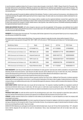 In case the products supplied are below ve (5) cases or invoice value not equals or more than Rs. 25000/- (Rupees Twenty Five Thousands only),
the freight will be borne by the distributor. Materials are deemed to be delivered to the distributor upon booking the same with the transport. The
distributor shall intimate in writing to the concerned Depot/Branch ofce within seven (7) days from the date of the receipt of invoice, if materials are
notreceivedbythem.
No order will be executed if it exceeds the allotted credit limit of the distributor. Therefore, in order to avoid such inconvenience, strict adherence to the
credit limit/credit days.All supplies shall be governed by the force majeure clause. No claim under any circumstances shall be entertained for non-
supplyofmaterial.
Order of supply by the registered distributor of the company shall be complete once the registered distributor received them against their order
placed by them themselves and the outstanding as shown in their running account with the company for the supply of goods, unless earlier reduced
to and/or duly revised by the company in writing, whether before or after payment, shall, without any demur, be admitted outstanding and liability of
theregistereddistributortowardsthecompany.
GOODS AND SERVICES TAX (GST): GST will be charged on sale price as per the rate applicable. For this purpose, every distributor has to submit
their GSTN to the company along with KYC documents. In case of sales return, GST shall be refunded as per the GST rules. GST on the rate difference
andotherdiscountswillnotberefunded.
PAYMENTS: The Company does not accept cash. The company shall not take cognizance of any cash payment taken by any of our company staff or
anyotherpersononbehalfofthecompany.
Alloutstandingpaymentshallbeclearedwithin 90days.Ifanypaymentisdelayedormadeafterduedate,interestwillbecharged@18%p.a.
The fastest way to make payment in through RTGS / NEFT / IMPS / UPI in the name of “HPM Chemicals and Fertilizers Ltd.”Our Bank details are here
under:
Beneciary Name
HPM Chemicals And Fertilizers Ltd. CITI BANK N.A., Delhi 0711239006 CITI0000002
HPM Chemicals And Fertilizers Ltd. DBS Bank Ltd Delhi 820200151719 DBSS0IN0811
HPM Chemicals And Fertilizers Ltd. Indusind bank Ltd Delhi 650014037512 INDB0000005
HPM Chemicals And Fertilizers Ltd. HDFC bank Ltd Delhi 00030330019247 HDFC0000003
HPM Chemicals And Fertilizers Ltd. RBL BANK LTD. Delhi 409000462706 RATN0000100
HPM Chemicals And Fertilizers Ltd. Kotak Mahindra Bank Delhi 0111762958 KKBK0000172
Bank Branch A/C No IFSC Code
CASH DISCOUNTS: Cash discount will be allowed to the Distributors for early payment. Cash discounts shall be calculated on net payment after
deducting all other discounts/schemes. Cash discount and other discounts will be allowed by the way of credit notes only. Hence, distributors
shouldmakefullpaymentaspertheinvoice.Nocashdiscount/otherdiscountwillbeallowedtothedistributorsinsalesinvoice.
Ratesofcashdiscountwillbeasperthecircularissuedfromtimetotimebythecompany.
ADVANCE SCHEME: The Company announces advance payment schemes from time to time. Additional Cash Discounts on advance payments
shall be paid for the period specied in the scheme, or up to the period of declaration of rst date or date of supply of material whichever is earlier. The
company will pay such additional discounts only on the materials lifted against the advances. Advance will be considered after deduction of 90 days
overduepayment.
DEBIT/CREDIT NOTES: Debit/Credit notes once issued will not be taken back. The respective marketing head/GMs are requested to submit all
schemes/commitments before issue of credit notes. Gift items given or credit notes issued exceeding the value of Rs.10000/- (Rupees Ten
Thousands only) in respect of lucky draw coupon schemes are subject to tax deduction at source as per Income Tax Act, 1961 and will borne by the
winner.
PREVIOUS YEAR CLAIM: No credit note will be issued for the preceding/previous year's claim. All are requested to submit their claims within 45
daysfromclosingofthenancialyearaspreviousyearexpensesarenotallowedundertheprovisionsofIncomeTaxAct1961.
LEAKAGE: Leakage materials should not be re-booked for further delivery by the distributors. In case the dispatches are made, the company shall
notbeliableforanyclaims.
SHORTAGE/ WRONG AND EXCESS SUPPLY: Any claims regarding shortage due to transporter negligence shall only be accepted on submission of
shortage certicate from the transporter within 15 days from the date of invoice. Any wrong/excess supply of material should be intimated in writing
totheconcernedDepot/Branchwithin 7daysfromreceipt.
GOODS RETURN: Materials once sold against conrmed order shall not be taken back. As per rule 10 A (b) of the Insecticide Rules, 1971, all expired
stocks shall be disposed off and shall not be used for remanufacture. Hence, loose stock/expired stock will not be taken back under any
circumstances.
 