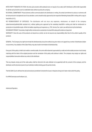 INTER-PARTY TRANSFER OF STOCK: No inter party transfer will be allowed even on request of our sales staff. Distributors will be held responsible
forallinterpartytransfersandnocredit/debitnoteswillbeissuedbythecompany.
NO VERBAL COMMITMENT: Prices/schemes will be communicated to the distributors in writing. No verbal commitment on prices or schemes will
be honoured and in exceptional case of any deviation, same should be duly approved by the respective Marketing Heads/GM in writing with a copy to
headofce(H.O.).
NO REIMBURSMENT OF EXPENSES: The distributors will not incur any expenses, whatsoever, on behalf of the company
(advertisement/publicity/eld assistant etc.) without getting prior approval by the marketing head/GM in writing and shall be reimbursed on
productionofactualbill/receipts.Alltheformalitiesregardingsuchexpensese.g.TDS,ServiceTax,LaborLawwillbebornebythedistributor.
SECONDARYFREIGHT:SecondaryfreightwillbereimbursedonproductionofactualGRsalongwithevidenceofpayment.
WARRANTY: Since the uses of the products are beyond our control, we do not assume any responsibility other than for the uniform quality of the
products.
GENERAL: The Company has right to terminate the distributorship at any time without any prior notice or to appoint any number of distributors/dealer
inanyterritory.AnyviolationofthisSalesPolicymayalsoresultinterminationofdistributorship.
If any part of this policy is held to be invalid or unenforceable, the same will be deemed superseded by a valid and enforceable provision most closely
matching with the intent of the original provision and the remainder of this policy will continue in effect. The company may assign our rights and
responsibilitieshereunderwithoutanynoticetothedistributor.
That any dispute arising out of this sales policy shall be referred to the sole arbitrator to be appointed with the consent of the company and the
distributorandthedecision/awardofsucharbitratorshallbebinding uponthepartieshereto.
ThattheDelhiCourtswillhavethesoleandexclusivejurisdictiontodecidetheissuesindisputearisingoutofsalesmadeunderthispolicy.
ForHPMChemicalsandFertilizersLtd.,
AuthorizedSignatory
 
