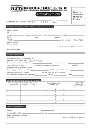 HPM CHEMICALS AND FERTILIZERS LTD.
209-210, ANUPAM BHAWAN, COMMERCIAL COMPLEX, AZADPUR, DELHI-110033
Photo Of
Proprietor/
Managing
Director
DEALER CODE: (To be allotted by HPM)
Major districts/markets serviced by the ﬁrm
Date/year Of Establishment Of The Firm:
Total T.O. of the Firm (`Lac):
If into wholesale, no.of retailers serviced
Capital deployed in the business(`Lac)
Expected investment in HPM (`Lac)
T.O. from related business(`Lac): Pesticides
Name Of Company
Dealing With
GST No.
Insecticide License No.
PAN of Firm/Proprietor/Company
Aadhar No (Photocopy Of Aadhar No. Attach)
Regular/Composition
Valid upto
No.of years
since dealing
Annual T.O.
(`Lac)
Top 4 Products of the
company sold
Approx. Credit
Limit allowed
by company(`Lac)
Fertilizer Seed
T.O. plan in 1st year with HPM (`Lac):
Cash:Credit ratio in the business
Composition of business: Wholesale(%) : Retail(%)
No. of years completed:
Shop/Ofﬁce Space (please tick):
Name of the Firm:
Address:
Taluka:
Tel Off:
District:
Resi:
Sole Proprietor Partnership
Own Rented
Name of Proprietor:
Name of Partners:
Authorized Signatory:
( Partnership Deed Should Be Enclosed )
State:
Mobile:
PinCode:
E-Mail ID:
State
1 1 2 3 4
2 1 2 3 4
3 1 2 3 4
4 1 2 3 4
5 1 2 3 4
6 1 2 3 4
Legal/Statutory Information
PRESENT DISTRIBUTORSHIP DETAILS OF THE FIRM:
BUSINESS INFORMATION:
PLEASE FILL THE FORM IN CAPITAL LETTERS (to be ﬁlled by applicant only)
DISTRIBUTOR KYC FORM
 