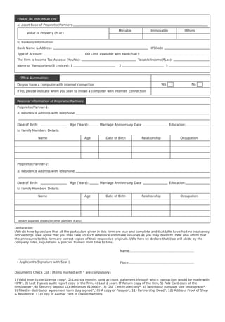 Proprietor/Partner-1:
Proprietor/Partner-2:
(Attach separate sheets for other partners if any)
a) Residence Address with Telephone
a) Residence Address with Telephone
b) Family Members Details:
b) Family Members Details:
Date of Birth:
Date of Birth:
Name
Name
( Applicant's Signature with Seal )
Name:……………………………………………………..
Place:…………………………….………………………..
…………………………….……………
Age
Age
Date of Birth
Date of Birth
Relationship
Relationship
Occupation
Occupation
Age (Years):
Age (Years):
Marriage Anniversary Date
Marriage Anniversary Date
Education:
Education:
a) Asset Base of Proprietor/Partners:
b) Bankers Information:
Bank Name & Address
Type of Account:
The Firm is Income Tax Assesse (Yes/No):
Name of Transporters (3 choices): 1
Do you have a computer with internet connection
If no, please indicate when you plan to install a computer with internet connection
2 3
Taxable Income(`Lac):
OD Limit available with bank(`Lac):
IFSCode
Value of Property (`Lac)
Movable Immovable Others
Yes No
FINANCIAL INFORMATION:
Ofﬁce Automation:
Personal Information of Proprietor/Partners:
Declaration:
I/We do here by declare that all the particulars given in this form are true and complete and that I/We have had no insolvency
proceedings. I/we agree that you may take up such reference and make inquiries as you may deem ﬁt. I/We also afﬁrm that
the annexures to this form are correct copies of their respective originals. I/We here by declare that I/we will abide by the
company rules, regulations & policies framed from time to time.
Documents Check List : (Items marked with * are compulsory)
1) Valid Insecticide License copy*, 2) Last six months bank account statement through which transaction would be made with
HPM*, 3) Last 2 years audit report copy of the ﬁrm, 4) Last 2 years IT Return copy of the ﬁrm, 5) PAN Card copy of the
ﬁrm/owner*, 6) Security deposit DD (Minimum `10000)*, 7) GST Certiﬁcate copy*, 8) Two colour passport size photograph*,
9) Filled in distributor agreement form duly signed*,10) A copy of Passport, 11) Partnership Deed*, 12) Address Proof of Shop
& Residence, 13) Copy of Aadhar card of Owner/Partners
 