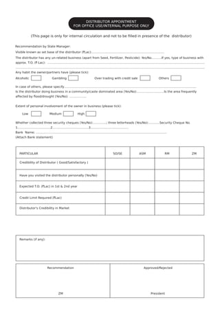 (This page is only for internal circulation and not to be ﬁlled in presence of the distributor)
Recommendation by State Manager:
Alcoholic
PARTICULAR
Credibility of Distributor ( Good/Satisfactory )
Have you visited the distributor personally (Yes/No)
Expected T.O. (`Lac) in 1st & 2nd year
Credit Limit Required (`Lac)
Distributor's Credibility in Market
Remarks (if any):
Recommendation
ZM
Approved/Rejected
President
SO/SE ASM RM ZM
Gambling Over trading with credit sale Others
Visible known as set base of the distributor (`Lac):……………….……………………………………………..
The distributor has any un-related business (apart from Seed, Fertilizer, Pesticide): Yes/No……….If yes, type of business with
approx. T.O. (` Lac): ………………………………………………………………….....................................................................................
…………………………………………………………………………………………………………………………………...........................................
Any habit the owner/partners have (please tick):
In case of others, please specify…………………………………………………………………………………….....................................
Is the distributor doing business in a community/caste dominated area (Yes/No):…………………..….Is the area frequently
Whether collected three security cheques (Yes/No):………….; three letterheads (Yes/No):………..Security Cheque No.
1.…………….…………….2.…………….….……………3.………….……………………
Bank Name: ………………………………………………………………………………………………………….………
(Attach Bank statement)
affected by ﬂood/drought (Yes/No): ……………..
Extent of personal involvement of the owner in business (please tick):
Low Medium High
DISTRIBUTOR APPOINTMENT
FOR OFFICE USE/INTERNAL PURPOSE ONLY
 
