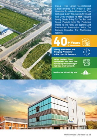 Using The Latest Technological
Advancements We Produce New
Generation Formulation Products For Crop
Protection. Quality Assurance Is An Integral
Part Of Our Practices At HPM. Frequent
Quality Checks Bring Out The Best And
Secure Products From The Production
Outlets To The Fields. Our Supreme And
Consummate Infrastructure Holds The
Premium Production And Warehousing
Facilities.
40+Years
Of Commitment
Timely Production For
Bringing Prosperity
In The Lives Of Farmers.
04
HPM Chemicals & Fertilizers Ltd.
Using modern Plant
Equipment and front line
Machinery for working in
risk free environment.
Total Area 30,500 Sq. Mtr.
 