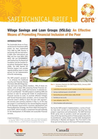 SAFI TECHNICAL BRIEF 1
Village Savings and Loan Groups (VSLGs): An Effective
Means of Promoting Financial Inclusion of the Poor
INTRODUCTION
The Sustainable Access to Finan-
cial Services for Investment (SAFI)
project has been implemented
since 2009 by CARE Rwanda in
partnership with two internation-
al NGOs (Plan International and
NPA) and four local NGOs (EER,
ARTCF, AEE and DUTERIMBERE)1
with funding from The MasterCard
Foundation and the Canadian In-
ternational Development Agency
(CIDA). The CARE Rwanda VSL
Technical Support Unit provides
capacity-building inputs to those
partners for the implementation
of the VSL methodology.

The SAFI project’s purpose is
“…to enhance the livelihood
security and financial literacy
of at least 108,200 Village Sav-                                          Box 1: 	 Summary Statistics for SAFI Project VSLGs, January 2009
ings and Loans Group (VSLG) members, 70% of whom are                               to December 2011
women, with at least 30% accessing formal financial ser-
vices such as savings, credit, and insurance, in selected sec-             •	 4,818 VSLGs formed with 143,047 members of whom 78% are women
tors of rural Rwanda”. The SAFI project is enabling CARE and               •	 Savings mobilized equals 2,125,870 USD
partners to take its savings-led model of complementary
                                                                           •	 Outstanding loan portfolio totals 2,084,278 USD
financial services to scale, to promote effective linkages
with formal financial sector providers, and to increase the                •	 Portfolio at risk is 0.5%
financial sector’s ability to reach the poor with appropri-                •	 Loan utilization rate is 77%
ate services (see summary statistics in Box 1). In this way
the project is contributing to the second flagship program                 •	 70% of members with active loans
of the Rwandan Government’s Economic Development and
Poverty Reduction Strategy, the Vision 2020 Umurenge Pro-                 During the SAFI project’s implementation, a series of stud-
gram (VUP), which includes a component focused explicitly                 ies have been carried out to facilitate learning from the
on the development of affordable and accessible financial                 project’s experience and achievements. The SAFI Technical
services.                                                                 Briefs series aims to provide a brief and accessible sum-
                                                                          mary of the key learning points of these project documents
                                                                          to practitioners, policy-makers and the wider development
1	 NPA is Norwegian People’s Aid (NPA), EER is the Eglise Episcopale
   au Rwanda, ARTCF is the Association Rwandaise des Travailleurs         community in Rwanda and beyond. This first brief in the
   Chrétiens Féminins, and AEE is African Evangelistic Enterprise.        three-part series focuses on the issue of financial inclusion,




                                                           Program undertaken with the financial support of the Government of Canada
                                                            provided through the Canadian International Development Agency (CIDA)
 